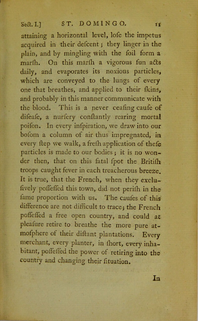 attaining a horizontal level, lofe the impetus acquired in their defcent j they linger in the plain, and by mingling with the foil form a marlh. On this marfli a vigorous fun a6ls daily, and evaporates its noxious particles, which are conveyed to the lungs of every one that breathes, and applied to their ikins^ and probably in this manner communicate with the blood. This is a never ceafing caufe of difeaie, a nurfery Conftantly rearing mortal poifon. In every infpiration, W'e draw into our bofom a column of air thus impregnated, in every ftep we walk, a frefh application of theie particles is made to our bodies; it is no won- der then, that on this fatal fpot the Britifli troops caught fever in each treacherous breeze. It is true, that the French, when they exclu- fively poifelfed this town, did not perifh in the fame proportion with us. The caufes of this difference are not difficult to trace; the French pofTeffed a free open country, and could at pleafure retire to breathe the more pure at- mofphere of their diftant plantations. Every merchant, every planter, in ffiort, every inha- bitant, poffefled the power of retiring into the country and changing their fituation. In