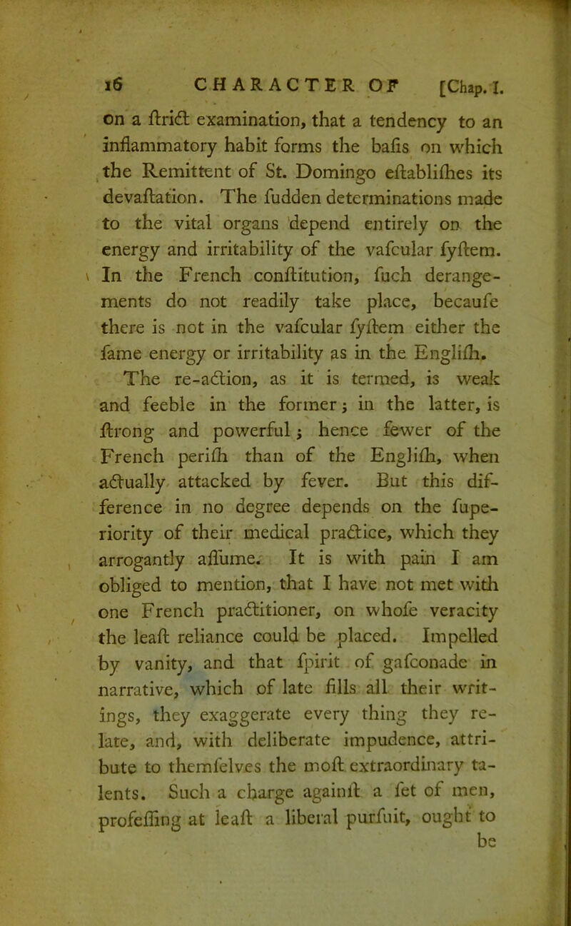 on a ftrid examination, that a tendency to an inflammatory habit forms the bafis on which ,the Remittent of St. Domingo eftablifhes its devaftation. The fudden determinations made to the vital organs depend entirely on the energy and irritability of the vafcular fyftem. In the French conftitution, fuch derange- ments do not readily take place, becaufe there is not in the vafcular fyftem either the fame energy or irritability as in the Englifli. The re-adlion, as it is termed, is wealc and feeble in the former j in the latter, is ftrong and powerful; hence fewer of the French perifh than of the Englifh, when adfually. attacked by fever. But this dif- ference in no degree depends on the fupe- riority of their medical practice, which they arrogantly afliime.- It is with pain I am obliged to mention, that I have not met with one French praftitioner, on whofe veracity the leaft reliance could be placed. Impelled by vanity, and that fpirit of gafeonade in narrative, which of late fills all their w’rit- ings, they exaggerate every thing they re- late, and, with deliberate impudence, attri- bute to themfelves the moft extraordinary ta- lents. Such a charge againll a fet of men, profeffing at leaf! a liberal purfuit, ought to