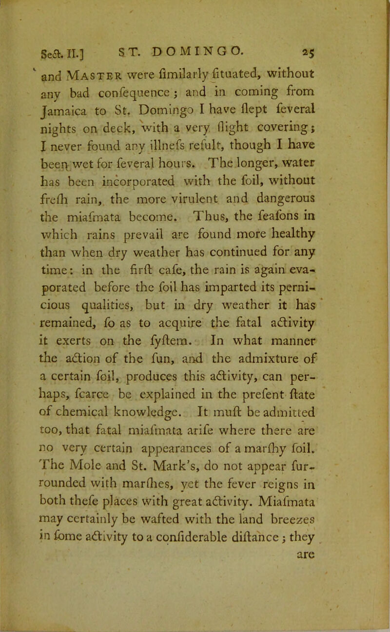 and Master were fimilarly fituated, without any bad confequence; and in coming from Jamaica to St. Domingo I have flept feveral nights on deck, with a very flight covering; I never found any illnefs refult, though I have beei> wet for feveral hours. The longer, water has been incorporated with the foil, without frelh rain, the more virulent and dangerous the miafmata become. Thus, the feafons in which rains prevail are found more healthy than when dry weather has continued for any time: in the firfl; cafe, the rain is again eva- porated before the foil has imparted its perni- cious qualities, but in dry weather it has * remained, fo as to acquire the fatal activity it exerts on the fyftem. In what manner the adlion of the fun, and the admixture of a certain foil, produces this adtivity, can per- haps, fcarce be explained in the prefent ftate of chemical knowledge. It muft be admitted too, that fatal miafmata arife where there are no very certain appearances of a marfhy foil. The Mole and St. Mark’s, do not appear fur- rounded with marflies, yet the fever reigns in both thefe places with great aftivity. Miafmata may certainly be wafted with the land breezes in fome activity to a confiderable diffance; they are