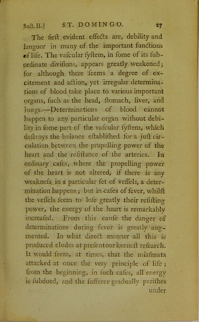 The hrll, evident effefts are, debility and languor in many of the important fundtions «f life. The vafcular fyftem, in fome of its fub- prdinate divifions, appears greatly v^eakened; for although there 'feems a degree of ex- citement and aftion, yet irregular determina- tions of blood take place to various important organs, fuch as the head, ftomach, liver, and lunors.—Determinations of blood cannot O happen to any particular organ without debi- lity in fome part of the vafcular fyftem, which deftroys the balance eftablifhed for a juft cir- culation between the propelling power of the heart and the reftftance of the arteries. In ordinary cafes, where the propelling power of the heart is not altered, if there is any weaknefs, in a particular fet of veftels, a deter- 'mination happens ; but in cafes of fever, whilft; the veftels feem to lofe greatly their refifting power, the energy of the heart is remarkably increafed. From this caufe the danger of determinations during fever is greatly aug- mented. In what diredl manner all this is produced eludes at prefen tour keeneft refearch. It w'ould feem, at times, that the miafmata attacked at once the very principle of life ; from the beginning, in fuch cafes, all energy ig fubdued, and the fufferer gradually perilhes under