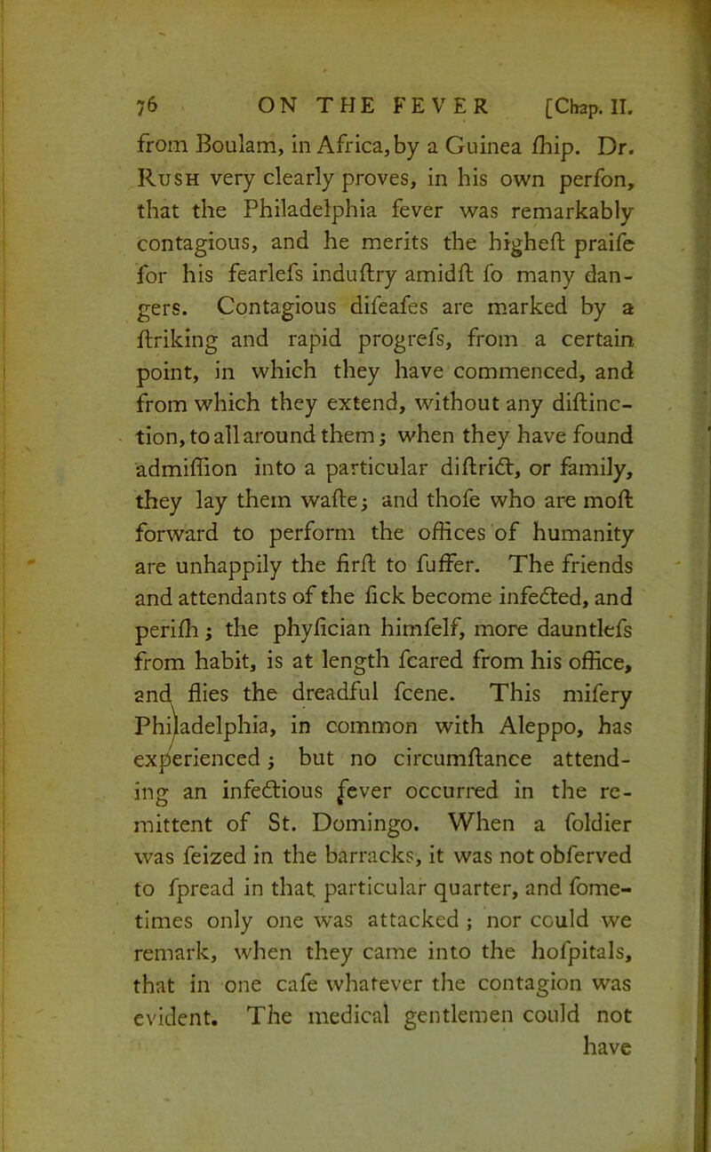 I 76 ON THE FEVER [Chap. II. j from Boulam, in Africa, by a Guinea/hip. Dr. ] Rush very clearly proves, in his own perfon, 1 that the Philadelphia fever was remarkably contagious, and he merits the higheft praife . ' for his fearlefs induftry amid/1: fo many dan- gers. Contagious difeafes are marked by a ftriking and rapid progrefs, from a certain point, in which they have commenced, and from which they extend, without any di/linc- - tion, to all around them; when they have found ' admiffion into a particular diftridt, or family, they lay them wa/le; and thofe who are mo/1: forward to perform the o/Kces of humanity are unhappily the iir/1: to fuffer. The friends and attendants of the /ick become infedted, and peri/li; the phy/ician himfelf, more dauntlefs from habit, is at length feared from his office, and flies the dreadful feene. This mifery Philadelphia, in common with Aleppo, has experienced; but no circum/lance attend- ing an infedlious ^ever occurred in the re- mittent of St. Domingo. When a foldier was feized in the barracks, it was not obferved to fpread in that particular quarter, and fome- times only one was attacked ; nor could we remark, when they came into the hofpitals, j that in one cafe whatever the contagion was j evident. The medical gentlemen could not j have