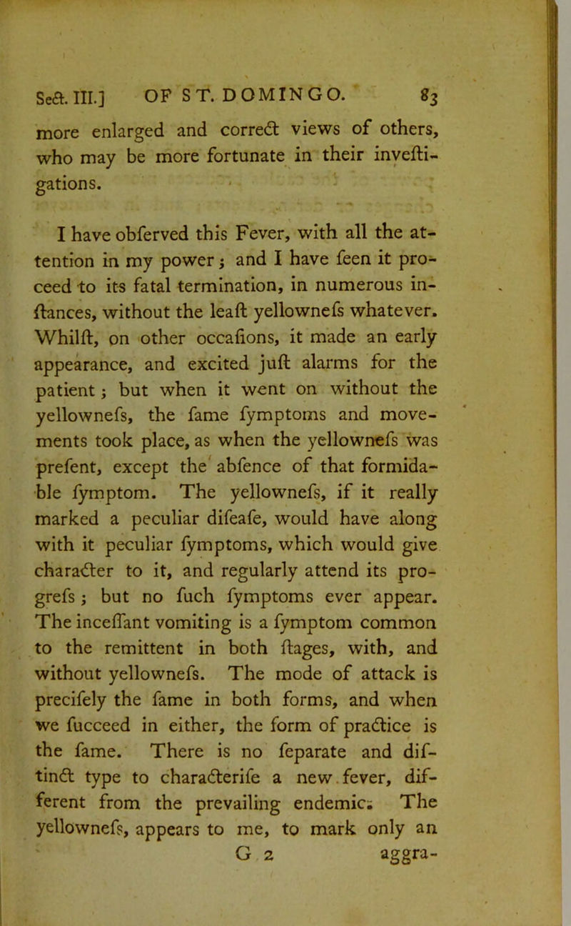 more enlarged and corred views of others, who may be more fortunate in their inyefti- gations. - - •* •% I have obferved this Fever, with all the at- tention in my power; and I have feen it pro- ceed to its fatal termination, in numerous in- ftances, without the leaft yellownefs whatever. Whilft, on 'Other occafions, it made an early appearance, and excited juft alarms for the patient j but when it went on without the yellownefs, the fame fymptoms and move- ments took place, as when the yellownefs was prefent, except the' abfence of that formida- ble fymptom. The yellownefs, if it really marked a peculiar difeafe, would have along with it peculiar fymptoms, which would give character to it, and regularly attend its pro- grefs; but no fuch fymptoms ever appear. The inceftant vomiting is a fymptom common to the remittent in both ftages, with, and without yellownefs. The mode of attack is precifely the fame in both forms, and when we fucceed in either, the form of pradice is the fame. There is no feparate and dif- tind type to charaderife a new.fever, dif- ferent from the prevailing endemic; The yellownefs, appears to me, to mark only an