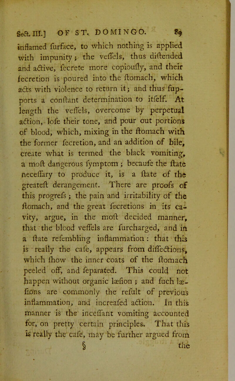 inflamed furface, to which nothing is applied with impunity; the veflels, thus diftended and adive, fecrete more copioully, and their lecretion is poured into the ftomach, which ads with violence to return it; and thus fup- ports a conflant determination to itfelf. At length the veflels, overcome by perpetual adion, lofe their tone, and poUr out portions of blood, which, mixing in the ftomach with the former fecretion, and an addition of bile, create what is termed the black vomiting, a moft dangerous fymptom ; becaufe the date neceflary to produce it, is a date of the greatefl: derangement. There are proofs of this progrefs; the pain and irritability of the flomach, and the great fecretions in its ca- vity, argue, in the mofl: decided manner, that'the blood veffels are furcharged, and in a ftate refembling inflammation: that this is really the cafe, appears from difledions, which fhow the inner coats of the domach peeled off, and feparated. This could not happen without organic lasfion ; and fuch las- fiOns are commonly the refult of previous inflammation, and increafed adion. In this manner is the inceffant vomiting accounted for, on pretty certain principles. That this is really the cafe, may be further argued from § the