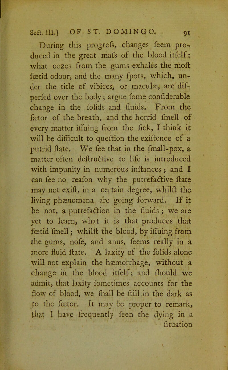 During this progrefs, changes feem pro-^ duced in the great mafs of the blood itfelf; what oczes from the gums exhales the moft foetid odour, and the many fpots, which, un- der the title of vibices, or maculae, are dif- perfed over the body; argue fome confiderable change in the folids and fluids. From the faetor of the breath, and the horrid fmell of every matter iffuing from the fick, I think it will be difficult to queftion the exiftence of a putrid ftate. We fee that in the fmall-pox, a matter often deftrudtive to life is introduced with impunity in numerous inftances ; and I can fee no reafon why the putrefactive ftate may not exift, in a certain degree, whilfl the living phasnomena are going forward. If it be not, a putrefaction in the fluids; we are yet to learn, what it is that produces that foetid fmell; whilfl the blood, by ilfuing from the gums, nofe, and anus, feems really in a more fluid flate. A laxity of the folids alone will not explain the haemorrhage, without a change in the blood itfelf; and fhould we admit, that laxity fometimes accounts for the flow of blood, we fhall be ftill in the dark as to the factor. It may be proper to remark, thfit I have frequently feen the dying in a fituation