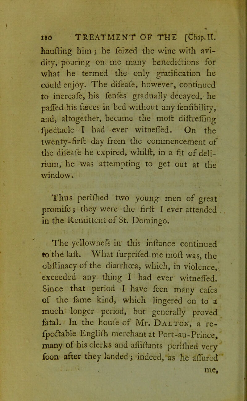 haufting him ; he feized the wine with avi- dity, pouring on me many benedictions for what he termed the only gratification he could enjoy. The difeafe, however, continued to increafe, his fenfes gradually decayed, he paffed his fsBces in bed without any fenlibility, and, altogether, became the moft diflrefling fpeCtacle I had -ever witneffed. On the twenty-hrft day from the commencement of the difeafe he expired, whilft, in a fit of deli- rium, he was attempting to get out at the window. Thus perifhed two young men of great promife; they were the firfi: I ever attended . . in the Remittent of St. Domingo. The yellownefs in this inftance continued to the laft. What furprifed me moll was, the obftinacy of the diarrhoea, which, in violence,- exceeded any thing I had ever witnefied. Since that period I have feen many cafes of the fame kind, which lingered on to a much longer period, but generally proved fatal. In the houfe of Mr. Dalton, a re- fpedtable EnglilR merchant at Port-au-Prlnce, many of his clerks and aflifiants pcriflied very ^ foon after they landed; indeed, as he afiured ‘ me.