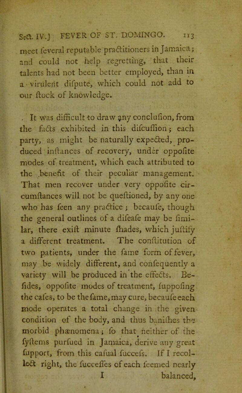 meet leveral reputable praditioners in Jamaicil; and could not help regretting, that their talents had not been better employed, than in a • virulent difpute, which could not add to wir dock of knowledge. . It was difficult to draw siny conclufion, from the fads exhibited in this difcuffionj each party, as might be naturally expeded, pro- duced inftances of recovery, under oppofite modes of treatment, which each attributed to the .benefit of their peculiar management. That men recover under very oppofite cir- ciimftances will not be queftioned, by any one who has feen any pradice ; becaufe, though the general outlines of a difeafe may be fimi- lar, there exifi: minute fhades, which jufiify a different treatment. The confiitution of two patients, under the fame form of fever, may be widely different, and confequently a variety will be produced in the effeds. Be- fides, oppofite modes of treatment, fuppofing the cafes, to be the fame, may cure, becaufe each mode operates a total change in .the given condition of the body, and thus baniihes the morbid pheenomena; fo that neither of the fyftems purfued in Jamaica, derive any great fupport, from this cafual fuccefs. If I recoi- led right, the fucceffes of each feemed nearly I balanced.