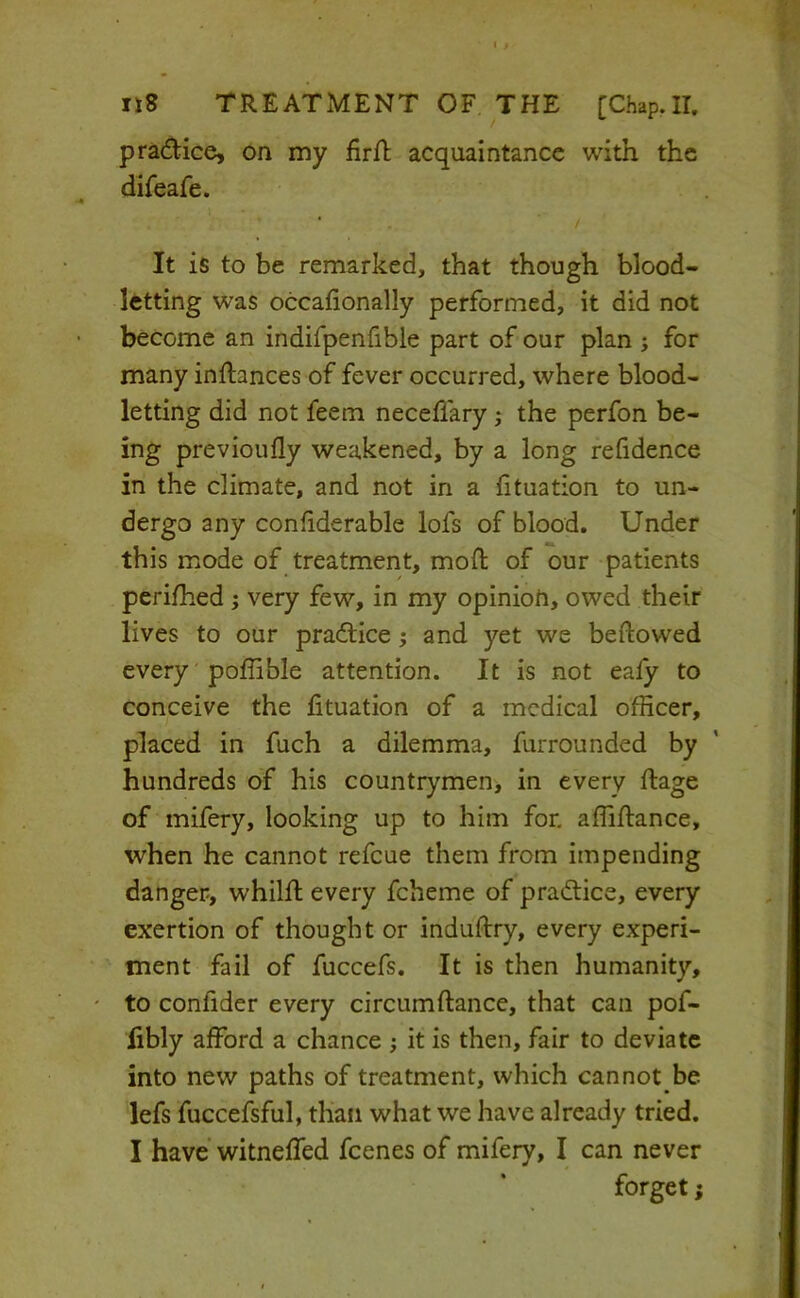 pradiice, on my firfb acquaintance with the difeafe. ‘ / It is to be remarked, that though blood- letting was occafionally performed, it did not become an indifpenfible part of our plan ; for many inftances of fever occurred, where blood- letting did not feem neceflary; the perfon be- ing previoufly weakened, by a long refidence in the climate, and not in a fituation to un- dergo any conhderable lofs of blood. Under this mode of treatment, moft of our patients peri/hed j very few, in my opinioU, owed their lives to our practice; and yet we beftowed every poffible attention. It is not ealy to conceive the fituation of a medical officer, placed in fuch a dilemma, furrounded by hundreds of his countrymen, in every ftage of mifery, looking up to him for, affifiance, when he cannot refeue them from impending danger, whilft every fcheme of pradtice, every exertion of thought or indufiry, every experi- ment fail of fuccefs. It is then humanity, ' to confider every circumftance, that can pof- iibly afford a chance ; it is then, fair to deviate into new paths of treatment, which cannot be lefs fuccefsful, than what we have already tried. I have’ witnefTed feenes of mifery, I can never forget;