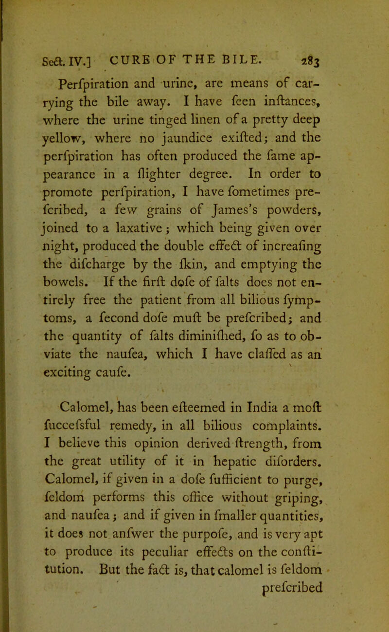 Perfpiration and urine, are means of car- rying the bile away. I have feen inftances, where the urine tinged linen of a pretty deep yellow, where no jaundice exifted; and the perfpiration has often produced the fame ap- pearance in a (lighter degree. In order to promote perfpiration, I have fometimes pre- fcribed, a few grains of James’s powders, joined to a laxative; which being given over night, produced the double effedl of increafing the difcharge by the (kin, and emptying the bowels. If the firft dofe of falts does not en- tirely free the patient from all bilious (ymp- toms, a fecond dofe muft be prefcribed; and the quantity of falts diminidied, fo as to ob- viate the naufea, which I have clalTed as ah exciting caufe. • • t Calomel, has been efteemed in India a mod fuccefsful remedy, in all bilious complaints. I believe this opinion derived ftrength, from the great utility of it in hepatic diforders. Calomel, if given in a dofe fufheient to purge, feldom performs this office without griping, and naufea; and if given in fmaller quantities, it does not anfwer the purpofe, and is very apt to produce its peculiar elFedts on the confti- tution. But the fad; is, that calomel is feldom » prefcribed