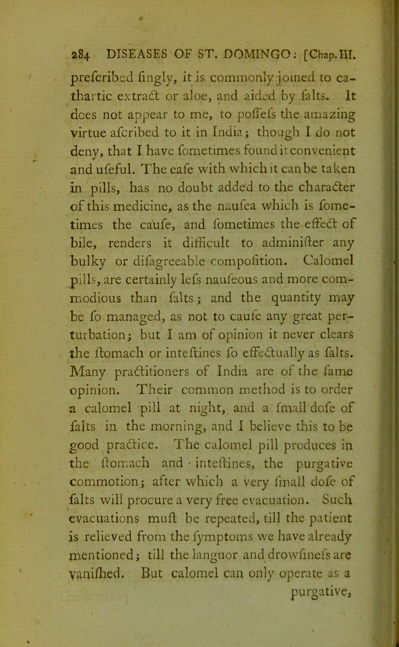 prefcribed iingly, it is commonly joined to ca- thartic ex trad; or aloe, and aided by falls. It does not appear to me, to polTefs the amazing virtue afcrlbed to it in India; though I do not deny, that I have fometimes found it convenient and ufeful. The eafe with which it can be taken in pills, has no doubt added to the charad;er of this medicine, as the naufea which is fome- times the caufe, and fometimes the effed: of bile, renders it difficult to adminifter any bulky or difagreeable rompofition. Calomel pills, are certainly lefs naufeous and more com- modious than falts; and the quantity may be fo managed, as not to caufe any great per- turbation; but I am of opinion it never clears the flomach or inteftines fo effed:ually as falts. Many prad:itioners of India are of the fame opinion. Their common method is to order a calomel pill at night, and a fmall dofe of falts in the morning, and I believe this to be good pradice. The calomel pill produces in the flomach and * inteftines, the purgative commotion; after which a very fmall dofe of falts will procure a very free evacuation. Such evacuations muft be repeated, till the patient is relieved from the fymptoms we have already mentioned; till the languor and drowfinefs are vanifhed. But calomel can only operate as a purgative.