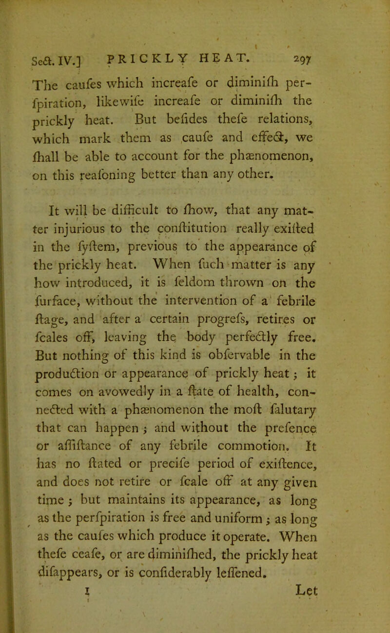 297 Sea. IV.] PRICKLY HEAT. The caufes which increafe or diminifh per- fpiratlon, likewife increafe or diminifh the prickly heat. But behdes thefe relations, which mark them as ,caufe and effeS, we fhall be able to account for the phenomenon, on this reafoning better than any other. It will be difficult to ffiow, that any mat- ter injurious to the conflitution really exilled in the fyftem, previous to the appearance of the prickly heat. When fuch matter is any how introduced, it is feldom thrown on the furface, without the intervention of a' febrile V ftage, and after a certain progrefs, retires or fcales off> leaving the body perfedtly free. But nothing of this kind is obfervable in the production or appearance of prickly heat j it comes on avowedly in a ftate of health, con- nected with a pha5uomenon the mod: falutary that can happen ; and without the prefence or affiftance of any febrile commotion. It has no dated or precife period of exiftence, and does not retire or fcale off at any given time j but maintains its appearance, as long as the perfpiration is free and uniform; as long as the caufes which produce it operate. When thefe ceafe, or are dimihiffied, the prickly heat difappears, or is confiderably leffened. l Let