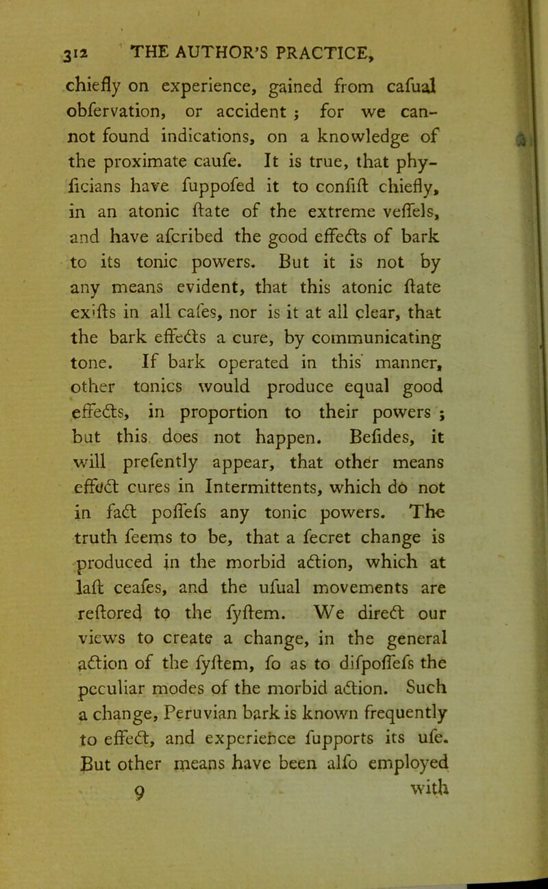 chiefly on experience, gained from cafual obfervation, or accident j for we can- not found indications, on a knowledge of the proximate caufe. It is true, that phy- licians have fuppofed it to confift chiefly, in an atonic ftate of the extreme veflTels, and have afcribed the good effects of bark to its tonic powers. But it is not by any means evident, that this atonic flate ex'fts in all cafes, nor is it at all clear, that the bark eftedts a cure, by communicating tone. If bark operated in this’ manner, other tonics would produce equal good effedts, in proportion to their powers ; but this does not happen, Befldes, it will prefently appear, that othdr means eff(/dt cures in Intermittents, which do not in fadl polTefs any tonic powers. The truth feems to be, that a fecret change is produced in the morbid adlion, which at lafb ceafes, and the ufual movements are reftored to the fyflem. We diredt our views to create a change, in the general adtion of the fyflem, fo as to difpoflefs the peculiar modes of the morbid adlion. Such a change, Peruvian bark is known frequently to eflfedl, and experiehce fupports its ufe. But other means have been alfo employed 9 with