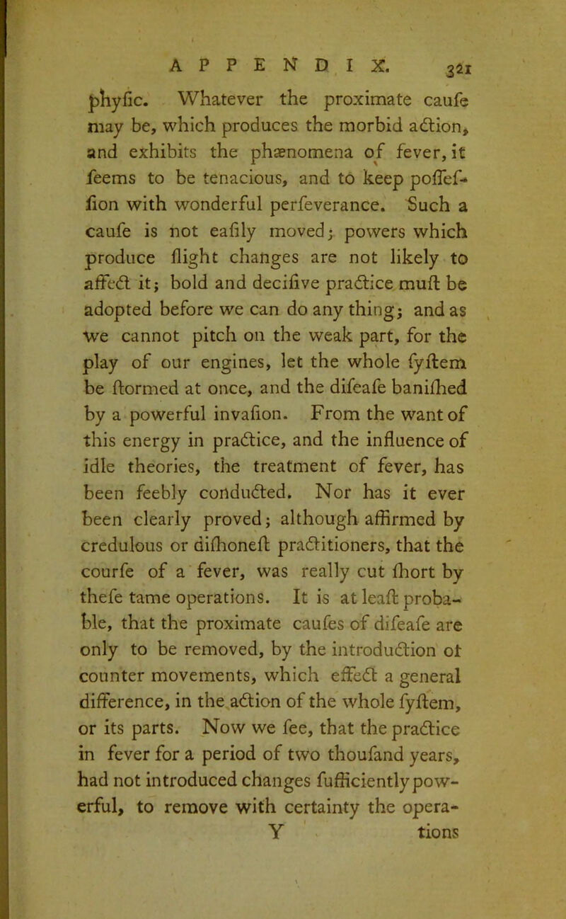 3^1 {jliyfic. Whatever the proximate caufe may be, which produces the morbid adlion, and exhibits the phaenomena of fever, it feems to be tenacious, and to keep poffef- fion with wonderful perfeverance. Such a caufe is not eafily moved;, powers which produce flight changes are not likely to affcd. it; bold and deciflve pradfice mull be adopted before we can do any thing; and as we cannot pitch on the weak part, for the play of our engines, let the whole fyftem be ftormed at once, and the difeafe banilhed by a powerful invaflon. From the want of this energy in practice, and the influence of idle theories, the treatment of fever, has been feebly condudted. Nor has it ever been clearly proved; although affirmed by credulous or dilfhonefl; pra6litioners, that the courfe of a fever, was really cut ffiort by thefe tame operations. It is at leafl proba- ble, that the proximate caufes of difeafe are only to be removed, by the introduction ot counter movements, which effeCt a general difference, in the^aCtion of the whole fyftem, or its parts. Now we fee, that the praCHce in fever for a period of two thoufand years, had not introduced changes fufficiently pow- erful, to remove with certainty the opera- Y ' tions