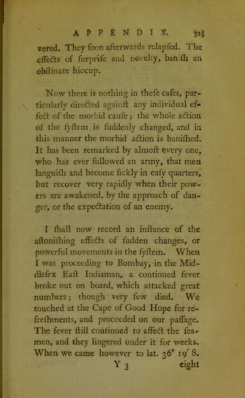 vered. They foon afterwards relapfed. The effeds of furprife and novelty, banilh an obftinate hiccup. Now there is nothing in thefe cafes, par- ticularly diredled againfl any individual ef- fedl of the morbid caufe j the whole adlion of the fyflem is fuddenly changed, and in this manner the morbid adlion is banifhed. It has been remarked by almoft ev-^ery one, who has ever followed an army, that men languifh and become fickly in eafy quarters, but recover very rapidly when their pow- ers are awakened, by the approach of dan- ger, or the expedlation of an enemy. \ f I fhall now record an inftance of the aftonifhing effedts of fudden changes, or powerful movements in the fyflem. When I was proceeding to Bombay,-in the Mid- dlefex Eafl Indiaman, a continued fever, broke out on board, which attacked great numbers; though very few died. We touched at the Cape of Good Hope for re- frefhments, and proceeded on our paffage. The fever flill continued to affedl the fea- men, and they lingered under it for weeks. When we came however, to lat. 36® 19^ S.