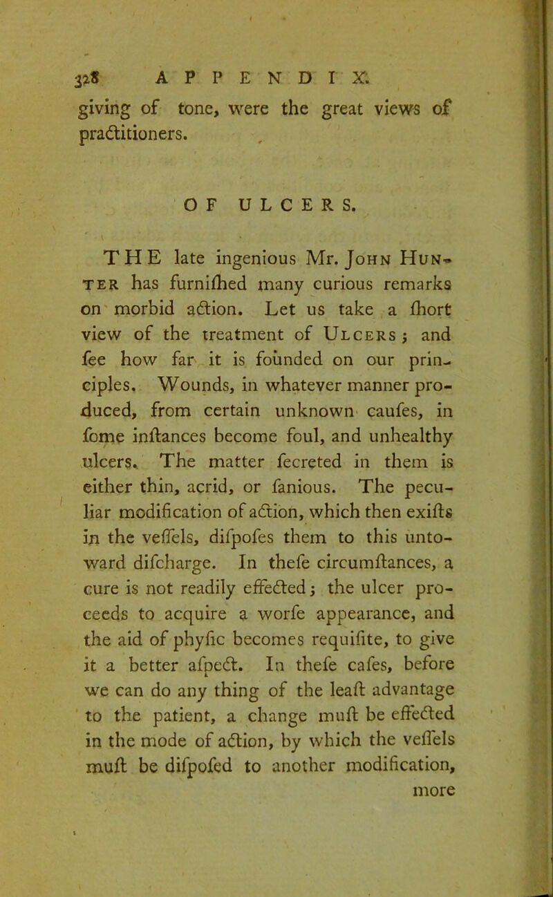 giving of tone, were the great views of pradlitioners. OF ULCERS. THE late ingenious Mr. John Hun* TER has furnilhed many curious remarks on' morbid adlion. Let us take a fhort view of the treatment of Ulcers j and fee how far it is founded on our prin- ciples. Wounds, in whatever manner pro- duced, from certain unknown- caufes, in fome inftances become foul, and unhealthy ulcers^ The matter fecreted in them is either thin, acrid, or fanious. The pecu- liar modification of adtion, which then exifts In the veflels, difpofes them to this unto- ward difcharge. In thefe circumfiances, a cure is not readily effedted; the ulcer pro- ceeds to acquire a worfe appearance, and the aid of phyfic becomes requifite, to give it a better afpedl. In thefe cafes, before we can do any thing of the lead: advantage to the patient, a change mud: be effedled in the mode of adlion, by which the vefiels mud; be difpofed to another modification, more