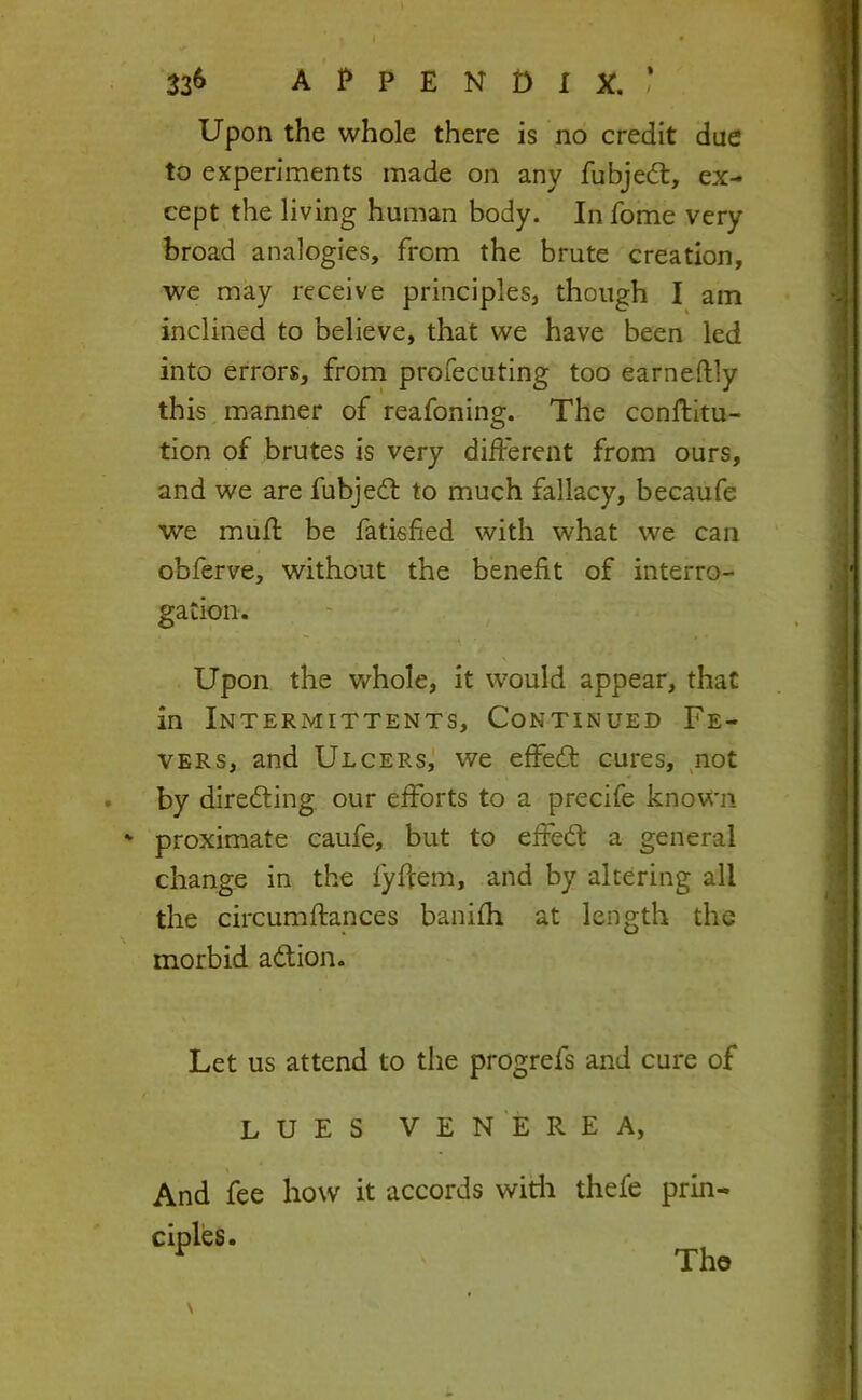 33^ appendix.,’ Upon the whole there is no credit due to experiments made on any fubjedt, ex- cept the living human body. In fome very broad analogies, from the brute creation, we may receive principles, though I am inclined to believe, that we have been led into errors, from profecuting too earneftly this manner of reafoning. The conftltu- tion of brutes is very different from ours, and we are fubjedl to much fallacy, becaufe we muff be fatisfied with what we can obferve, without the benefit of interro- gation. Upon the whole, it would appear, that in Intermittents, Continued Fe- vers, and Ulcers,! we effedl cures, not . by diredling our efforts to a precife known ' proximate caufe, but to effedt a general change in the fyffem, and by altering all the circumffances banifh at length the morbid adtion. Let us attend to the progrefs and cure of LUES VENEREA, And fee how it accords witli thefe prin- ciples. The