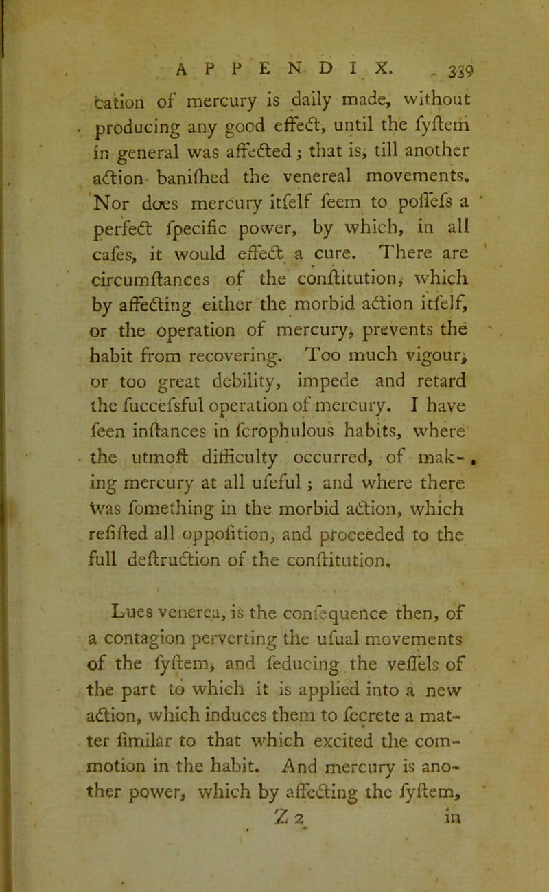 cation of mercury is daily made, without producing any good effe(51:, until the fyfteth in general was affefted j that is, till another adtion- banilhed the venereal movements. Nor does mercury itfelf feem to polTefs a perfe<ft fpecific power, by which, in all cafes, it would effedt a cure. There are circumftances of the conftitutiony which 1 by affedting either the morbid adtion itfelf, or the operation of mercury, prevents the habit from recovering. Too much vigour^ or too great debility, impede and retard the fuccefsful operation of mercury. I have feen inftances in fcrophulous habits, where the utmoft difficulty occurred, of mak-, ing mercury at all ufeful; and where there was fomething in the morbid adtion, which refifted all oppohtion, and proceeded to the full deftrudlion of the conflitution. • I Lues venerea, is the confcquence then, of a contagion perverting the ufual movements of the fyftem> and feducing the veffels of the part to which it is applied into a new adtion, which induces them to fecrete a mat- ter hmilar to that which excited the com- motion in the habit. And mercury is ano- ther power, which by affedting the fyftem, Z 2 in