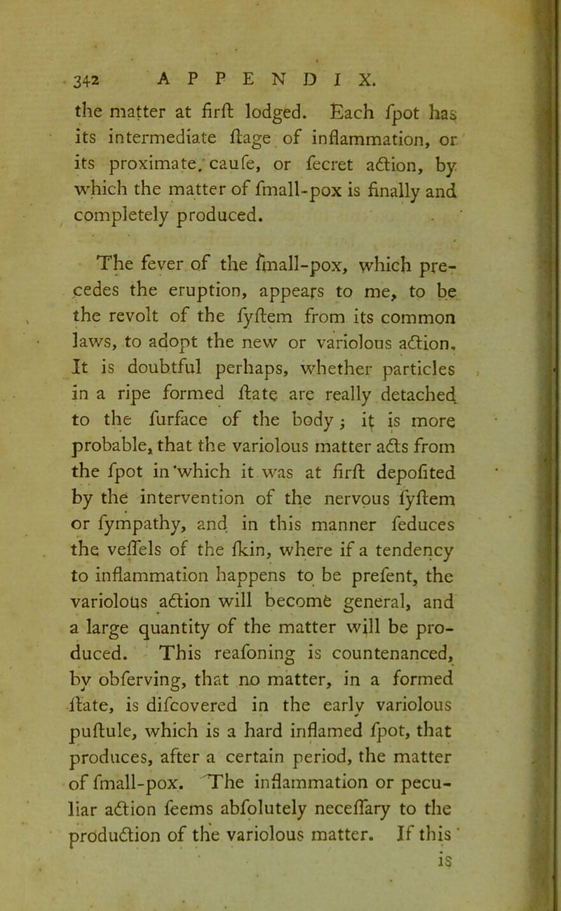 the matter at firft lodged. Each fpot has its intermediate ftage of inflammation, or. its proximate; caufe, or fecret aftion, by which the matter of fmall-pox is finally and completely produced. € The fever of the fmall-pox, which pre- cedes the eruption, appears to me, to be the revolt of the fyftem from its common laws, to adopt the new or variolous acftion. It is doubtful perhaps, whether particles in a ripe formed fiate are really detached to the furface of the body •, it is more probable, that the variolous matter ad:s from the fpot in'which it was at firfl depofited by the intervention of the nervous fyftem or fympathy, and in this manner feduces the veffels of the fkin, where if a tendency to inflammation happens to be prefent, the variolous adtion will becomd general, and a large quantity of the matter will be pro- duced. This reafoning is countenanced, by obferving, that no matter, in a formed Hate, is difcovered in the early variolous puftule, which is a hard inflamed fpot, that produces, after a certain period, the matter of fmall-pox. 'The inflammation or pecu- liar adtion feems abfolutely neceffary to the produdtion of the variolous matter. If this ' is