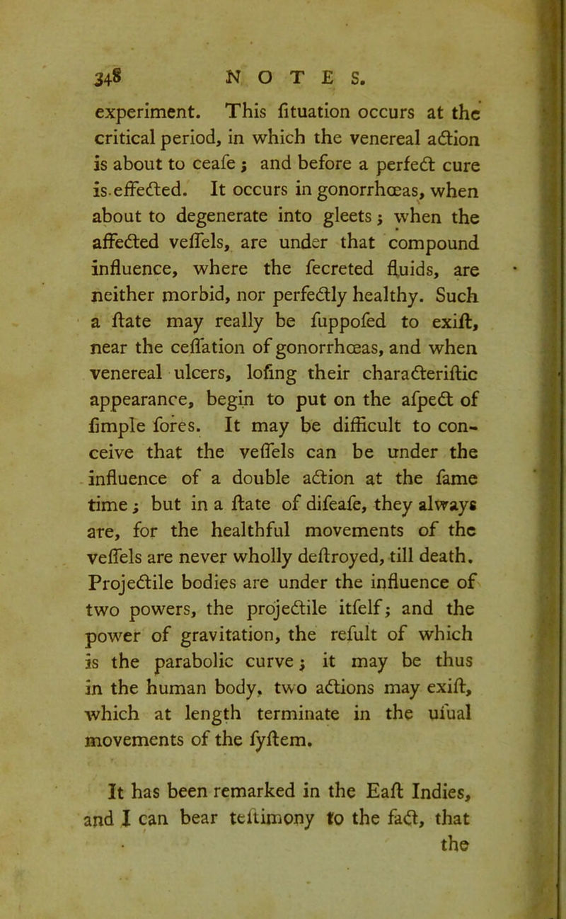 experiment. This fituation occurs at the critical period, in which the venereal adlion is about to ceafe j and before a perfedt cure is eifedted. It occurs in gonorrhoeas, when about to degenerate into gleets j when the affedled veflels, are under that compound influence, where the fecreted fluids, are neither morbid, nor perfedly healthy. Such ' a date may really be fuppofed to exift, near the ceffation of gonorrhoeas, and when venereal ulcers, lofing their charaderiflic appearance, begin to put on the afped of Ample fores. It may be difficult to con- ceive that the veffels can be under the -influence of a double adion at the fame time ; but in a date of difeafe, they always ate, for the healthful movements of the veffels are never wholly deftroyed, till death. Projedile bodies are under the influence of two powers, the projedile itfelf; and the power of gravitation, the refult of which is the parabolic curve j it may be thus in the human body, two adions may exiff, which at length terminate in the ufual movements of the fyftem. It has been remarked in the Eaff: Indies, and I can bear teftimony to the fad, that the