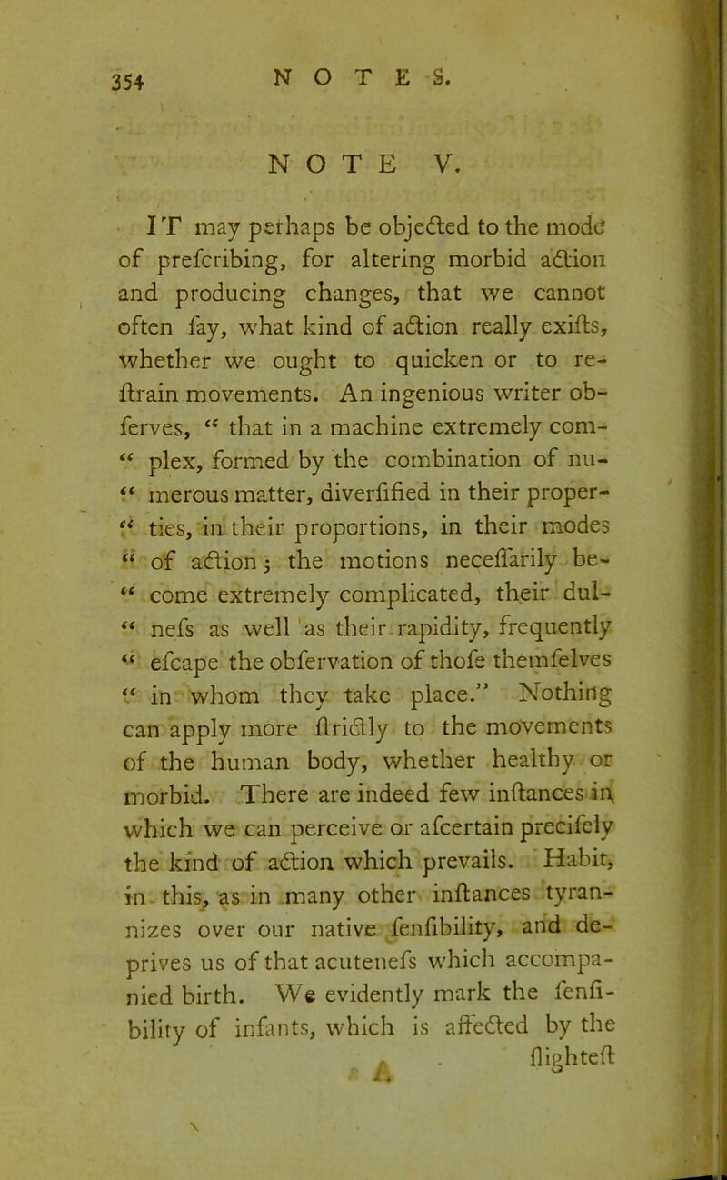 \ N O T E V. IT may perhaps be objedled to the mode of prefcribing, for altering morbid adtioii and producing changes, that we cannot often fay, what kind of action really exifts, whether we ought to quicken or to re- ftrain movements. An ingenious writer ob- ferves, that in a machine extremely com- plex, form.ed by the combination of nu- merous matter, diverfified in their proper- ** ties, in their proportions, in their modes “ of adlion; the motions necelfarily be- “ come extremely complicated, their dul- ‘‘ nefs as well 'as their*rapidity, frequently “ efcape the obfervation of thofe themfelves t‘ in whom they take place.” Nothing can apply more ftridly to the movements of the human body, whether healthy or morbid. There are indeed few inftances in which we can perceive or afcertain precifely the kind of adtion which prevails. Habit, iiiw this^ as in -many other inftances tyran- nizes over our native fenfibility, arid de- prives us of that acutenefs which accompa- nied birth. We evidently mark the fenfi- bility of infants, which is adedled by the A flighteft \