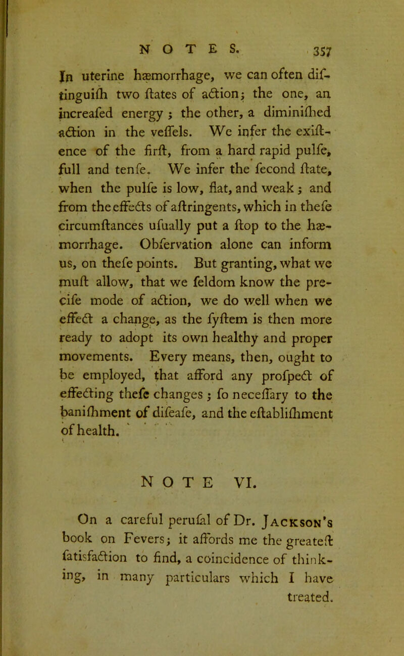 In uterine hemorrhage, we can often dif- tingui^ two ftates of adiionj the one, an increafed energy the other, a diminiflied adtion in the veflels. We infer the exig- ence of the firft, from a hard rapid pulfe, full and tenfe. We infer the fecond ftate, when the pulfe is low, flat, and weak; and from theeffedls of aftringents, which in thefe circumftances ufually put a Hop to the hae- morrhage. Obfervation alone can inform us, on thefe points. But granting, what we muft allow, that we feldom know the pre- I cife mode of adlion, we do well when we effedt a change, as the fyftem is then more ready to adopt its own healthy and proper movements. Every means, then, ought to be employed, that afford any profpedl of effedting thefe changes ; fo neceffary to the banifhment of difeafe, and the eftablifliment of health. t , NOTE VI. On a careful perulal of Dr. Jackson’s book on Fevers; it affords me the greatefl fatisfadtion to find, a coincidence of think- ing, in many particulars which I have treated.
