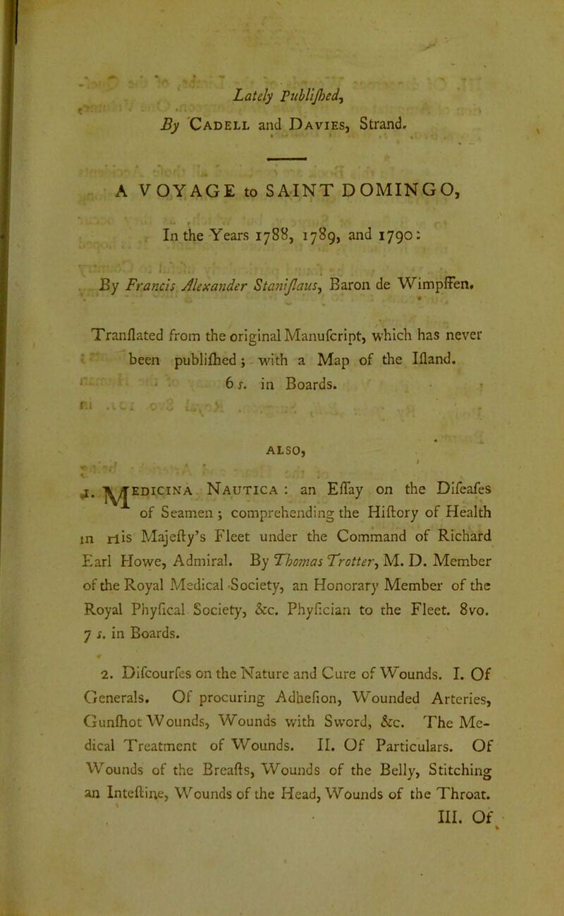 Lately PubUJhed^ By 'Cadell and Davies, Strand. .. A VOYAGE to SAINT DOMINGO, '• *# » .r In the'Years 1788, 1789, and 1790: By Francis Alexander Stanljlaus^ Baron de Wimpffen. w « Tranflated from the original Manufcript, which has never f ’ been publifhed; with a Map of the Ifland. * ‘ • 61, in Boards. » r.i V V, .... V , ALSO, *** Nautica : an Effay on the DIfeafes of Seamen ; comprehending the Hiftory of Health in rlis Majefty’s Fleet under the Command of Richard Earl Howe, Admiral. By Fho?nas Trotter^ M. D. Member of the Royal Medical -Society, an Honorary Member of the Royal Phyfical Society, &c. Phyfician to the Fleet. 8vo. 7 s. in Boards. 2. Difcourfes on the Nature and Cure of Wounds. I. Of Generals. Of procuring Adbefion, Wounded Arteries, Gunlhot Wounds, Wounds with Sword, &c. The Me- dical Treatment of Wounds. II. Of Particulars. Of Wounds of the Brcafts, Wounds of the Belly, Stitching an Inteftine, Wounds of the Head, Wounds of the Throat. III. Of %