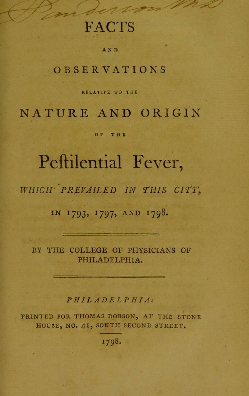FACTS A}i D OBSERVATIONS RELATIVE TO THE NATURE AND ORIGIN OF THE i Peftilential Fever, \ WHICH''PREVAILED IN THIS CITT, • 1793, 1797, AND 1798. BY THE COLLEGE OF PHYSICIANS OF PHILADELPHIA. PHILABELPHIA: PRINTED FOR THOMAS DOBSON, AT THE STONE HOUSE, NO. 41, SOUTH SECOND STREET. 1798.