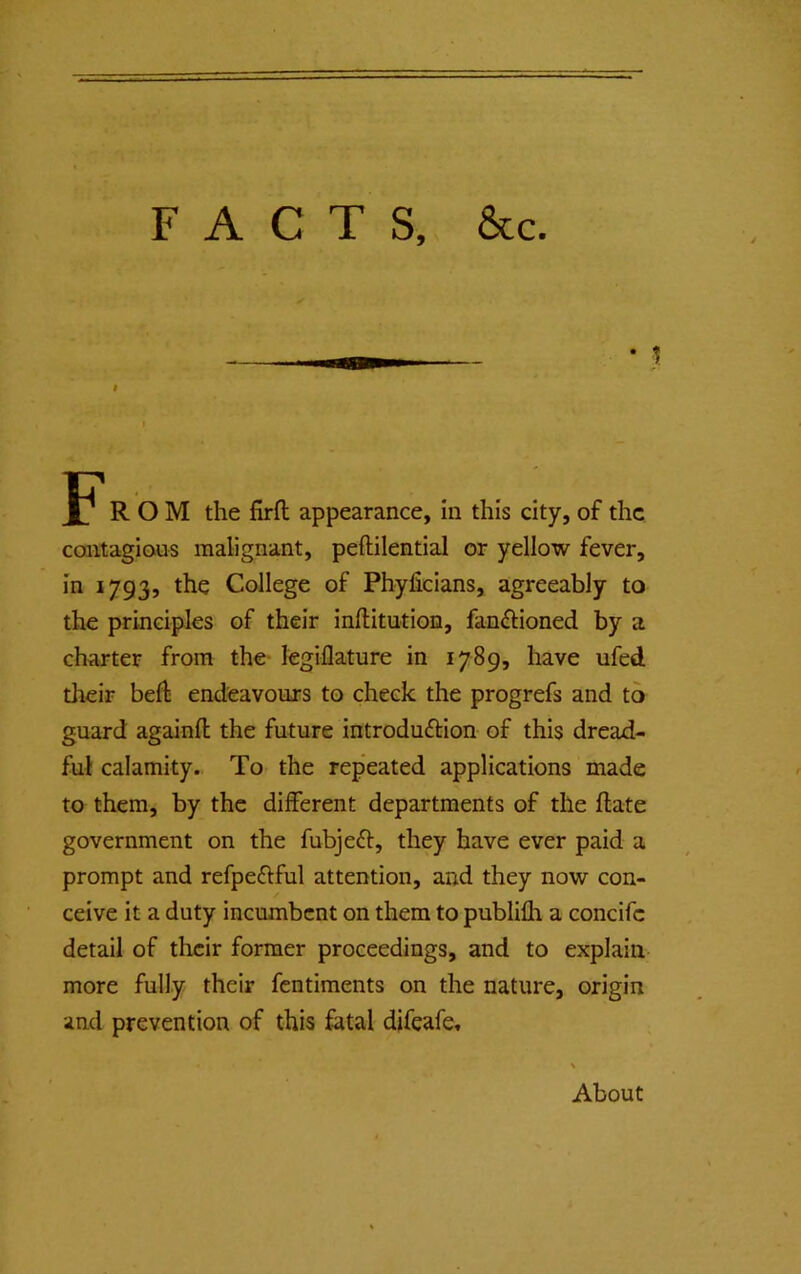 FACTS, &c. • j JP* ROM the firfl appearance, in this city, of the cantagions malignant, peftilential or yellow fever, in 1793, the College of Pbyficians, agreeably to the principles of their inftitution, fan^lioned by a charter from the- legiflature in 1789, have ufed their bed endeavours to cheek the progrefs and to guard againfl the future introduction of this dread- ful calamity.. To the rep’eated applications made to them, by the different departments of the ftate government on the fubjeCt, they have ever paid a prompt and refpeCtful attention, and they now con- ceive it a duty incumbent on them to publilh a concife detail of tlicir former proceedings, and to explain more fully their fentiments on the nature, origin and prevention of this fatal difeafe. About