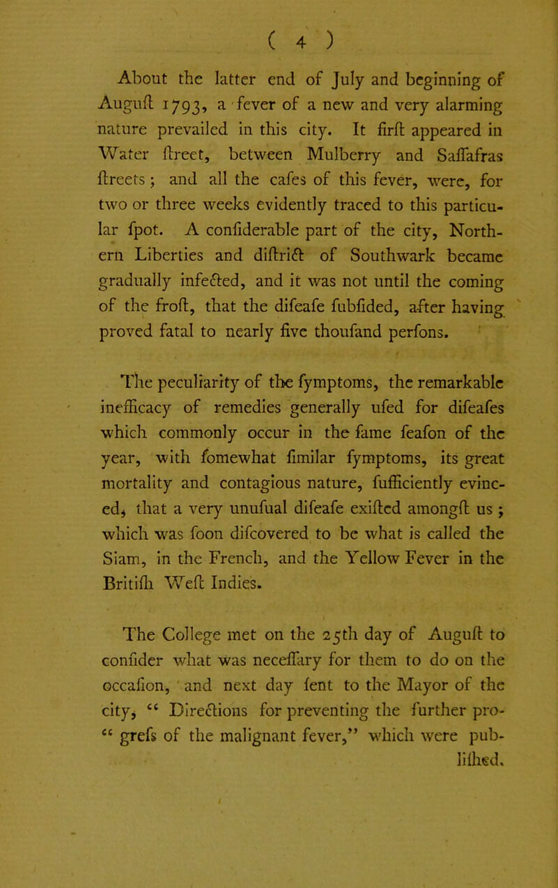 About the latter end of July and beginning of Augufl 1793, a fever of a new and very alarming nature prevailed In this city. It firfi; appeared in Water ftreet, between Mulberry and Saflafras llreets; and all the cafes of this fever, were, for two or three weeks evidently traced to this particu- lar fpot. A confiderable part of the city, North- ern Liberties and diftrift of Southwark became gradually infefted, and it was not until the coming of the froft, that the difeafe fubfided, after having proved fatal to nearly five thoufand perfons. The peculiarity of the fymptoms, the remarkable inefficacy of remedies generally ufed for difeafes which commonly occur in the fame feafon of the year, with fomewhat fimilar fymptoms, its great mortality and contagious nature, fufEcIently evinc- ed* that a very unufual difeafe exifled amongfl us ; which was foon difcovered to be what is called the Siam, in the French, and the Yellow Fever in the Britifli Weft Indies. The College met on the 25th day of Auguft to conuder what was necelTary for them to do on the occafion, and next day lent to the Mayor of the city* “ DIrecftions for preventing the further pro- “ grefs of the malignant fever,” which were pub- lUhed.