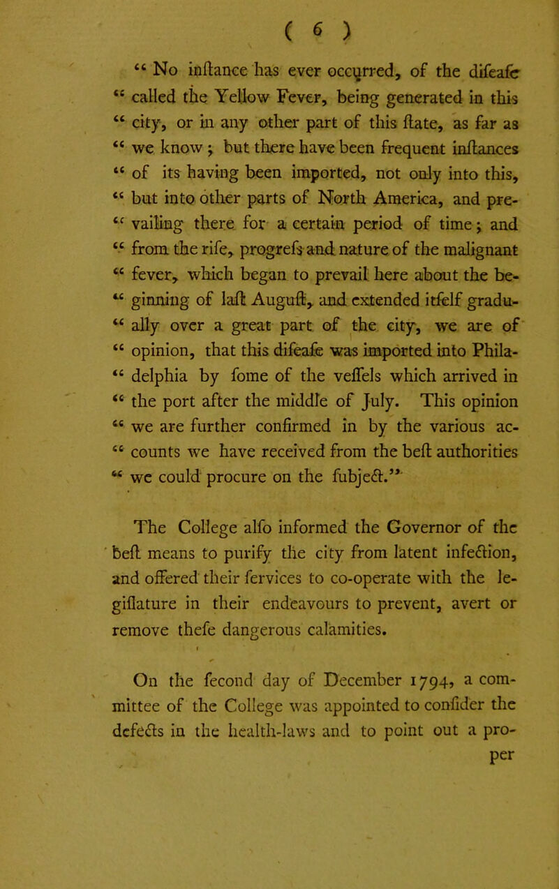 “ No inilance has ever oco^rred, of the difcafe “ called the Yellow Fever, being generated in this “ city, or in any other part of this Hate, as far as “ we know j but there have been frequent inllances “ of its having been imported, not only into this, “ but into other parts of North America, and pre- vailing there for a certain period of time; and “ from the rife, prc^efs and nature of the malignant “ fever, which began to prevail here about the be- “ ginning of laft Augufli, and extended itfelf gradu- “ ally over a great part of the city, we are of' “ opinion, that this difeafe was imported into Phila- “ delphia by fome of the veffels which arrived in “ the port after the middle of July. This opinion “ we are further confirmed in by the various ac- “ counts we have received from the bell: authorities we could procure on the fiibjeft.’*' The College alfo informed the Governor of the ■ befl means to purify the city from latent infection, and offered their fervices to co-operate with the le- giflature in their endeavours to prevent, avert or remove thefe dangerous calamities. ( On the fecond day of December 1794, a com- mittee of the College was appointed to confider the defeats in the health-laws and to point out a pro- per