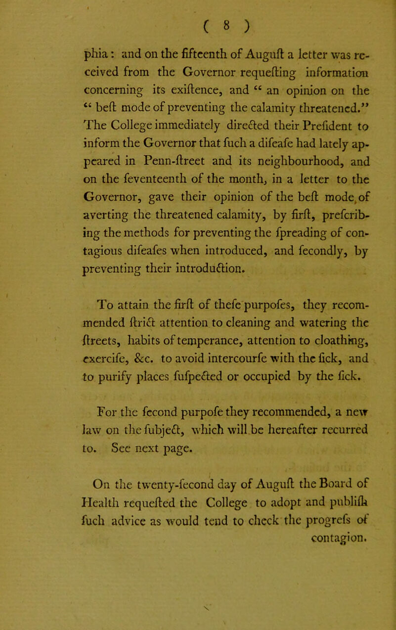 phia: and on the fifteenth of Auguft a letter was re- ceived from the Governor requefting information concerning its exiftence, and “ an opinion on the “ befl: mode of preventing the calamity threatened.** The College immediately direfted their Prefident to inform the Governor that fuch a difeafe had lately ap- peared in Peiin-flreet and its neighbourhood, and on the feventeenth of the month, in a letter to the Governor, gave their opinion of the bell mode, of averting the threatened calamity, by firft, prefcrib- ing the methods for preventing the fpreading of con- tagious difeafes when introduced, and fecondly, by preventing their introduftion. To attain the firfl; of thefe purpofes, they recom- mended ftri6l attention to cleaning and watering the fireets, habits of temperance, attention to cloathmg, exercife, &c. to avoid intercourfe with the fick, and to purify places fufpefted or occupied by the fick. For the fccond purpofe they recommended, a new law on the fubjeft, which will.be hereafter recurred to. Sec next page. On the twenty-fecond day of Augufl; the Board of Health requelled the College to adopt and publilk fuch advice as would tend to check the progrefs ol contagion. \
