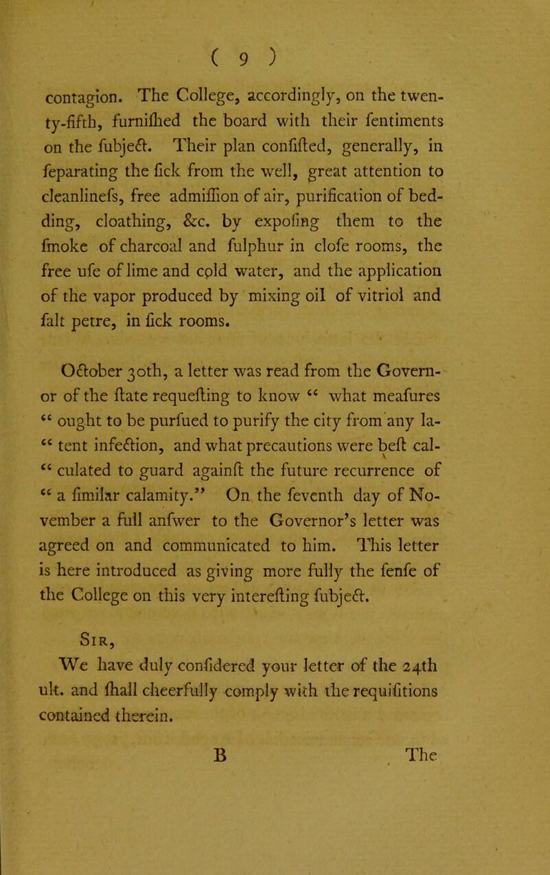 ; ( 9 ) contagion. The College, accordingly, on the twen- ty-fifth, furniflied the board with their fentiments on the fubjeft. Their plan confifted, generally, in feparating the fick from the well, great attention to cleanlinefs, free admiffion of air, purification of bed- ding, cloathing, &c. by expofmg them to the fmokc of charcoal and fulphur in clofe rooms, the free ufe of lime and cpld water, and the application of the vapor produced by mixing oil of vitriol and fait petre, in fick rooms. t Oflober 30th, a letter was read from the Govern- or of the ftate requefling to know “ what meafures “ ought to be purfued to purify the city from any la- “ tent infeftion, and what precautions were beft cal- ‘‘ culated to guard againft the future recurrence of ‘‘ a fimilar calamity.’* On the feventh day of No- vember a full anfwer to the Governor’s letter was agreed on and communicated to him. This letter is here introduced as giving more fully the fenfe of the College on this very interefting fubjeft. Sir, We have duly confidered your letter of the 24th uk. and fhall cheerfully comply with the requifitions contained therein.