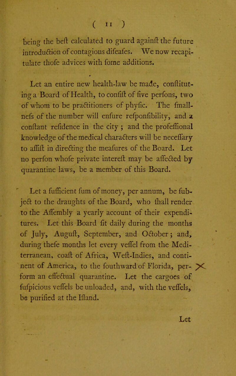 ( ” ) teing the beft calculated to guard againfl: the future introduftion of contagious difeafes. We now recapi- tulate thofe advices with forae additions. * Let an entire new health-law be made, conllitut- inga Board of Health, toconfiftof five perfons, two of whom to be praftitioners of phyfic. The fmall- nefs of the number will enfure refponfibility, and a conftant refidence in the city ; and the profefiional knowledge of the medical charafters will be necelTary to afiifi: in direfting the meafures of the Board. Let no perfon whofe private intereft may be affeded by quarantine laws, be a member of this Board. ■■ Let a fufiicient fum of money, per annum, be fub- jefl: to the draughts of the Board, who lhall render to the Aflembly a yearly account of their expendi- tures. Let this Board lit daily during the months of July, Auguft, September, and Oftober; and, during thefe months let every velTel from the Medi- terranean, coafl; of Africa, Well-Indies, and conti- nent of America, to the fouthward of Florida, per- form an elFeflual quarantine. Let the cargoes of fufpicious velTels be unloaded, and, with the velTels, be purified at the Illand. Let