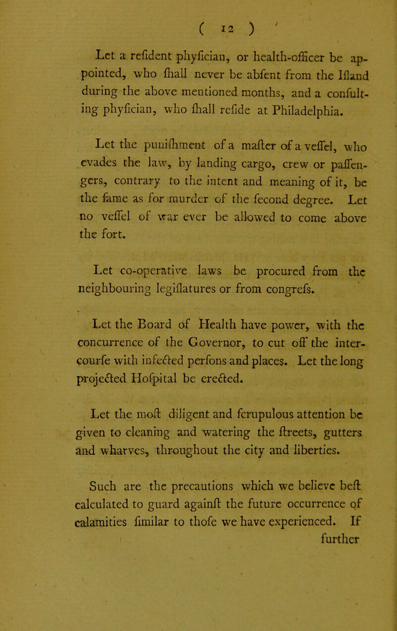 Let a refident phyfician, or health-officer be ap- pointed, who fliall never be abfent from the Ifland during the above mentioned months, and a confult- ing phyfician, who fhall refide at Philadelphia. Let the puniffimcnt of a mafiicr of a veflel, who evades the law, by landing cargo, crew or pafTen- gers, contrary to the intent and meaning of it, be the fame as for murder of the fecond degree. Let no veffel of war ever be allowed to come above the fort. Let co-operative laws be procured from the neighbouring legiflatures or from congrefs. Let the Board of Health have power, with the concurrence of the Governor, to cut off the inter- courfe with infe£fed perfons and places. Let the long projeffed Hofpital be ereffed. Let the moft diligent and fcrupulous attention be given to cleaning and watering the ftreets, gutters and wharves, throughout the city and liberties. Such are the precautions which we believe beff calculated to guard againft the future occurrence of calamities firailar to thofe we have experienced. If I further
