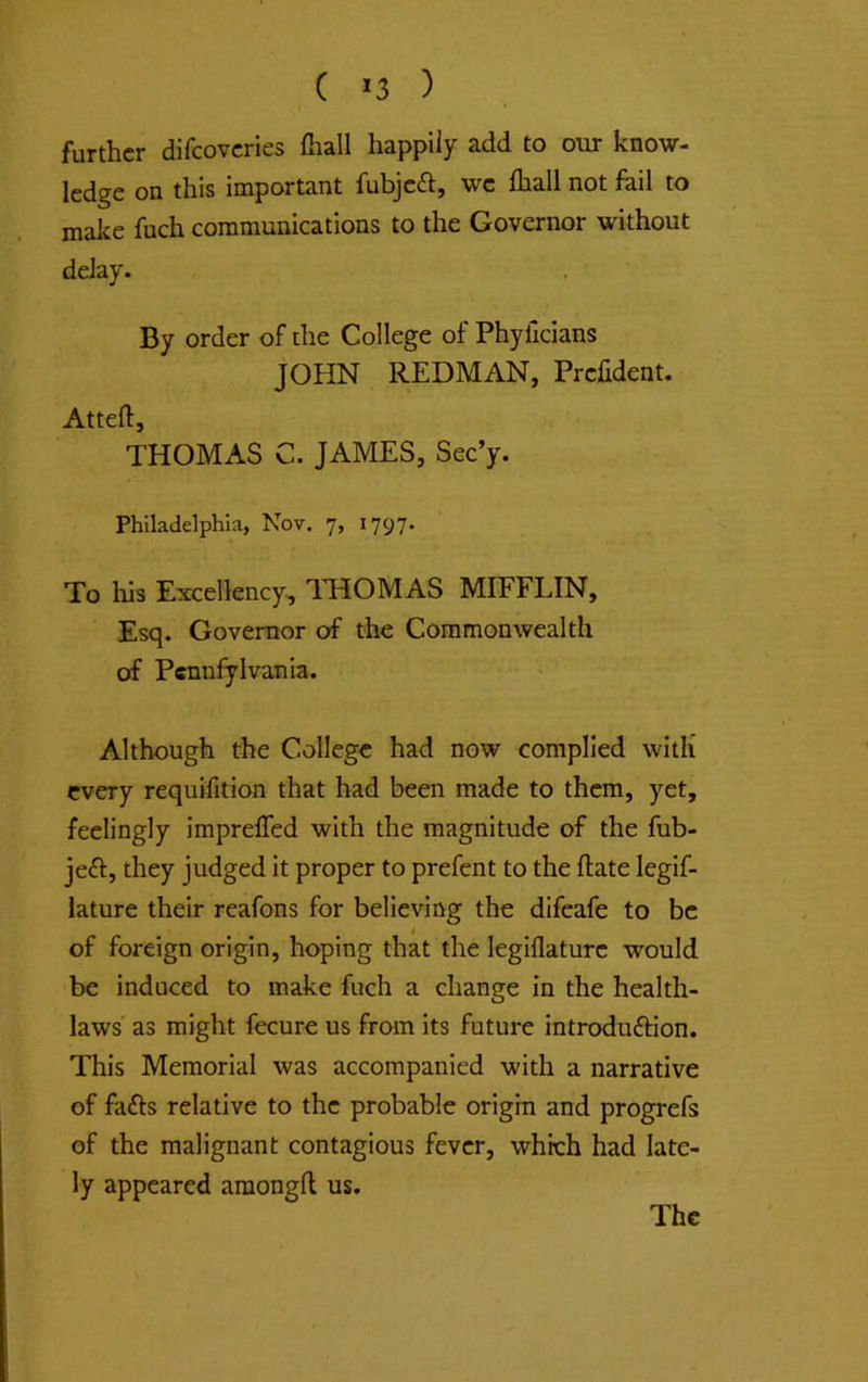 ( *3 ) further difeoveries fliall happily add to our know- ledge on this important fubjeft, we lhall not foil to make fuch communications to the Governor without delay. By order of the College of Phyficians JOHN REDMAN, Prefident. Attefl:, THOMAS C. JAMES, Sec’y. Philadelphia, Nov, 7, 1797. To his Excellency^ ITiOMAS MIFFLIN, Esq. Governor of the Commonwealth of Pcnnfylvania. Although the College had now complied witli every requifition that had been made to them, yet, feelingly impreffed with the magnitude of the fub- jeft, they judged it proper to prefent to the ftate legif- lature their reafons for believing the difeafe to be of foreign origin, hoping that the legiflature would be induced to make fuch a change in the health- laws as might fecure us from its future introduftion. This Memorial was accompanied with a narrative of fafts relative to the probable origin and progrefs of the malignant contagious fever, which had late- ly appeared amongll us.