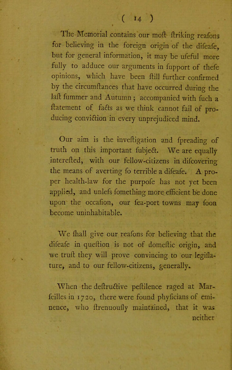 I The Memorial contains our moft flriking reafons for believing in the foreign origin of the difeafe, but for general information, it may be ufeful more fully to adduce our arguments in fupport of thefe opinions, which have been hill further confirmed by the circumftances that have occurred during the lafl fummer and Autumn ; accompanied with fuch a ftatement of fa^ls as we think cannot fail of pro- ducing convidlion in every unprejudiced mind. Our aim is the inveftigation and fpreading of truth on this important fubjeft. We are equally interelled, with our fellow-citizens in difcovering the means of averting fo terrible a difeafe. A pro- per health-law for the purpofe has not yet been applied, and unlefs fomething more efficient be done upon the occafion, our fea-port towns may foon become uninhabitable. We ffiall give our reafons for believing that the difeafe in queftion is not of domeftic origin, and we trull they will prove convincing to our Icgifla- ture, and to our fellow-citizens, generally.. When the dellruftive pellilence raged at Mar- feilles in 1720, there were found phyficians of emi- nence, who Itrenuoully maintained, that it was neither I