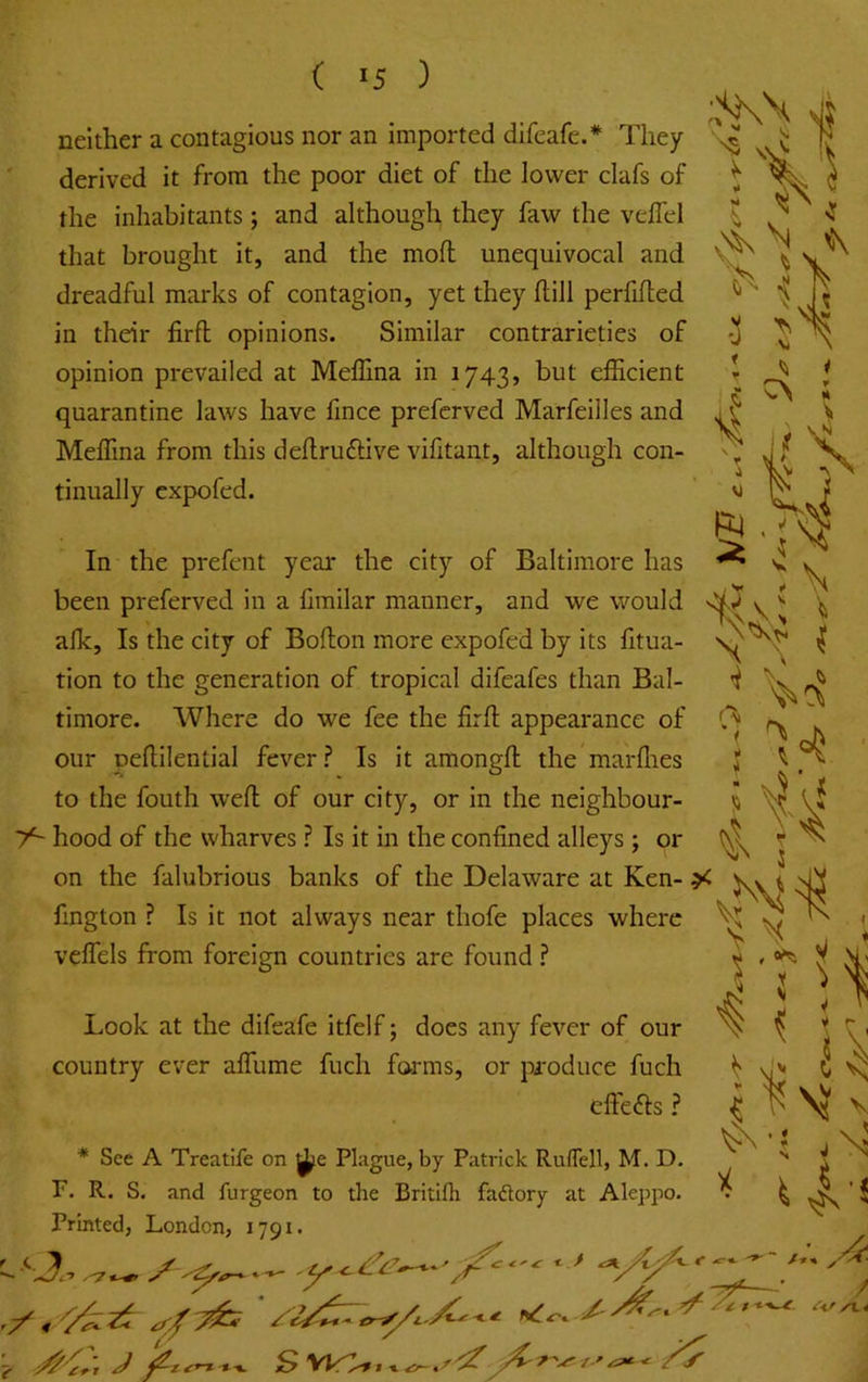 ( >5 ) neither a contagious nor an imported difeafe.* They derived it from the poor diet of the lower clafs of the inhabitants; and although they faw the veflel that brought it, and the moll unequivocal and dreadful marks of contagion, yet they ftill perfifled in their firft opinions. Similar contrarieties of opinion prevailed at Meffina in 1743, but elEcient quarantine laws have lince prefcrved Marfeilles and Meffina from this dehruftive vifitant, although con- tinually cxpofed. In the prefent year the city of Baltimore has been preferved in a limilar manner, and we would afk. Is the city of Boflon more expofed by its fitua- tion to the generation of tropical difeafes than Bal- timore. Where do we fee the firfl appearance of our peflilential fever? Is it amongfl: the marflies to the fouth wefl; of our city, or in the neighbour- 7^ hood of the wharves ? Is it in the confined alleys ; or on the falubrious banks of the Delaware at Ken- fington ? Is it not always near thofe places where vefiels from foreign countries are found ? Look at the difeafe itfelf; does any fever of our country ever afihme fuch forms, or produce fuch clfefts ? See A Treatife on Plague, by Patrick Ruflell, M. D. F. R. S. and furgeon to the Britifh faftory at Aleppo. Printed, London, 1791. /