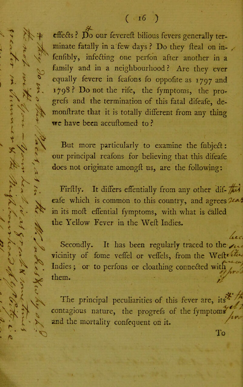 ( ) -7^ cffeif^s ? Po our feverefl bilious fevers generally ter- minate fatally in a'few days ? Do they fteal on in- , fenfibly, infeding one perfon after another in a family and in a neighbourhood ? Are they ever equally fevere in feafons fo oppofite as 1797 and 1798? Do not the rife, the fymptoms, the pro- grefs and the termination of this fatal difeafe, de- monftrate that it is totally different from any thing vrc have been accuftomed to ? But more particularly to examine the fubjeff: our principal reafons for believing that this difeafe does not originate amongfl; us, are the following: Firflly. eafe which in its mofl: the Yellow Secondly vicinity of Indies j or them. It differs effentially from any other dif- is common to this country, and agrees effential fymptoms, with what is called Fever in the Weft Indies. ► It has been regularly traced to the fome veffel or veffels, from the Weft^^*^ to perfons or cloathing connefted witS. / ^ ^f/% f The principal peculiarities of this fever are, hs‘^ contagious nature, the progrefs of the fymptom^y' and the mortality confequent on it. / ' To