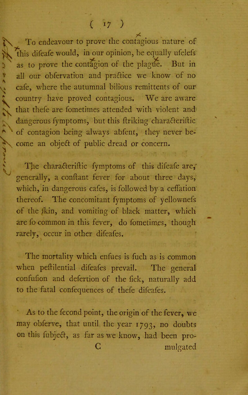 V Ik X ^ ' \ N c ) To endeavour to prove the contagious nature of this difeafe would, in our opinion, be equally ufelefs as to prove the cont^ion of the plagi^. But in all our obfervation and prafbce we know of no cafe, where the autumnal bilious remittents of our country have proved contagious. We are aware that thefe are fometimes attended with violent and dangerous fymptoms, but this flriking chara^leriflic of contagion being always abfent, _they never be- come an object of public dread or concern. TJie charafteriftic fymptoms of this difeafe are,’ generally, a conftant fever for about three days, which, in dangerous cafes, is followed by a ceffation thereof. The concomitant fymptoms of yellownefs of the ikin, and vomiting of black matter, which are fo common in this fever, do fometimjes, though rarely, occur in other difeafes. The mortality which enfues is fuch as is common when pehilential difeafes prevail. The general confufion and defertion of the lick, naturally add to the fatal confequences of thefe difeafes. ■ As to the fecond point, the origin of the fever, we may obferve, that until the year 1793, no doubts on this fubje^l, as far as we know, had been pro- C mulgated