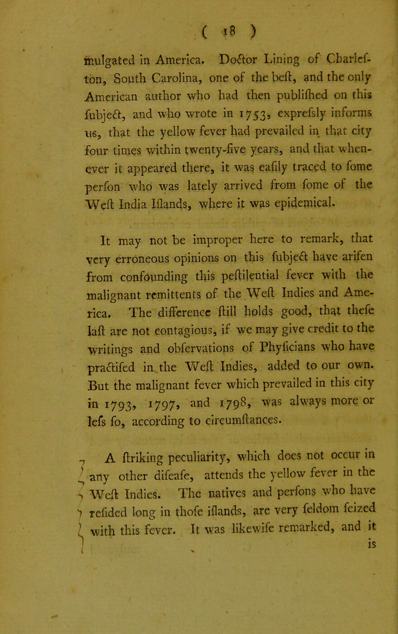 ihulgafced In America. Doftor Lining of Cbarlcf- ton. South Carolina, one of the beft, and the only American author who had then publilhed on this fubjeft, and who wrote in 1753, cxprefsly informs US, that the yellow fever had prevailed in that city four times within twenty-five years, and that when- ever it appeared there, it was eafily traced to fome perfon who was lately arrived from fome of the Weft India Iflands, where it was epidemical. It may not be improper here to remark, that very erroneous opinions on this fubject have arifen from confounding this peftilential fever with the malignant remittents of the Weft Indies and Ame- rica. The difference ftill holds good, that thefe laft are not contagious, if we may give credit to the writings and obfervations of Phyficians who have - praftifed imthe Weft Indies, added to our own. But the malignant fever which prevailed in this city in 1793j i797> ^79^» always more or lefs fo, according to clrcumftances. ^ A ftriking peculiarity, which does not occur in ^ any other difeafe, attends the yellow fever in the 'j Weft Indies. The natives and perfons who have ) refided long in thofe iflands, are very feldom feized I with this fever. It was likewife remarked, and it