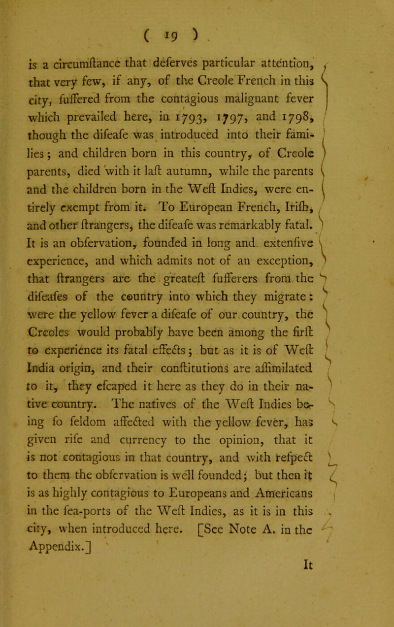 is a circumftance that deferves particular attention^’ that very few, if any, of the Creole French in this city, fulfered from the contagious malignant fever which prevailed here, in 1793, 1797, and 1798, though the difeafe was introduced into their fami- lies ; and children born in this country, of Creole parents, died with it laft autumn, while the parents and the children born in the Weft Indies, were en- tirely exempt from it. To European French, Irifti, and other ftrangers, the difeafe was remarkably fatal. It is an obfervation, founded in long and. extenfivc experience, and which admits not of an exception, that ftrangers are the greateft fufferers from the difeafes of the country into which they migrate: were the yellow fever a difeafe of our. country, the Creoles would probably have been among the firft to experience its fatal effefts ; but as it is of Weft India origin, and their conftitutions are affimilated to it, they efcaped it here as they do in their na- tive country. The natives of the Weft Indies bsr ing fo feldom affefted with the yellow fever, has given rife and currency to the opinion, that it is not contagious in that country, and with refpeft to them the obfervation is well founded ^ but then it is as highly contagious to Europeans and Americans in the fea-ports of the Weft Indies, as it is in this city, when introduced here. [See Note A. in the Appendix.] ' ' It ( ' 1