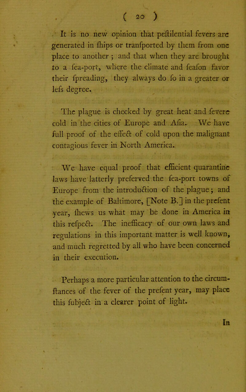 f ■ It is no new opinion that peftilential fevers arc generated in fliips or tranfported by them from one place to another ; and that when they are brought to a fea-port, where the climate and feafon favor their fpreading, they always do fo in a greater or lefs degree. The plague is checked by great heat and feverc cold in the cities of Europe and Alia. We have full proof of the effeft of cold upon the malignant contagious fever in North America. We have equal proof that efficient quarantine laws have latterly preferved the fea-porc towns of Europe from the introdufHou of the plague j and the example of Baltimore, [Note B.] in the prefent year, fliews us what may be done in America in this refpeft. The inefficacy of our own laws and regulations in this important matter is well known, and much regretted by all who have been concerned in their execution. Perhaps a more particular attention to the circum- flances of the fever of the prefent year, may place this fubjeft in a clearer point of light. In
