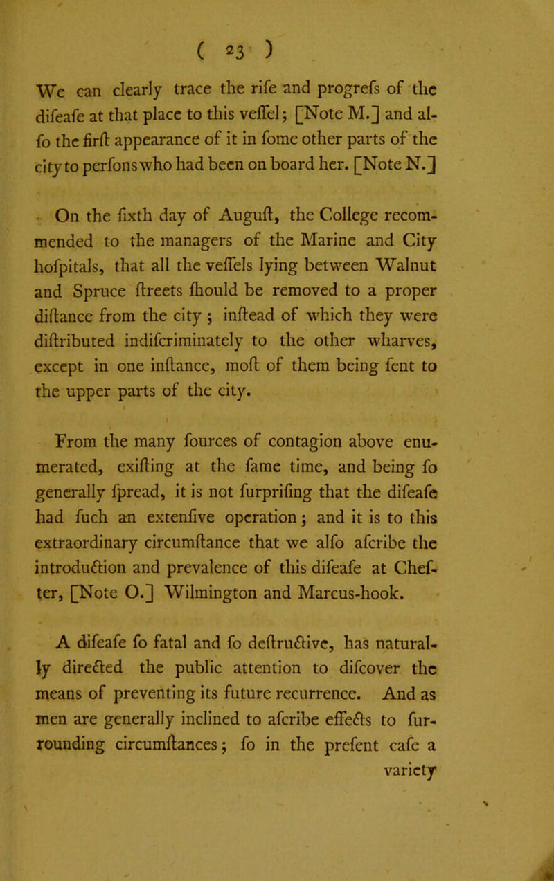 We can clearly trace the rife and progrefs of the difeafe at that place to this veffelj [Note M.] and al- fo the firfl; appearance of it in forae other parts of the city to perfons who had been on board her. [Note N. J . On the fixth day of Auguft, the College recom- mended to the managers of the Marine and City hofpitals, that all the velTels lying between Walnut and Spruce ftreets lliould be removed to a proper diftance from the city ; inftead of which they were dillributed indiferiminately to the other wharves, except in one inftance, mofl of them being fent to the upper parts of the city. I From the many fources of contagion above enu- merated, exifting at the fame time, and being fo generally fpread, it is not furprifing that the difeafe had fuch an extenfive operation; and it is to this extraordinary circumftance that we alfo aferibe the introduftion and prevalence of this difeafe at Chef- ter, [Note O.] Wilmington and Marcus-hook. A difeafe fo fatal and fo deflruftivc, has natural- ly direfted the public attention to difeover the means of preventing its future recurrence. And as men are generally inclined to aferibe effefts to fur- rounding circumllances; fo in the prefent cafe a variety