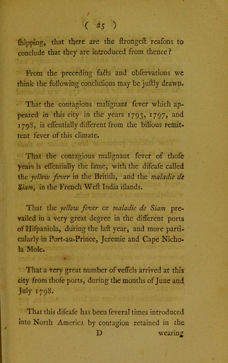 Ihippmg, that there are the flrongeft rcaforts to conclude that they are introduced from thence ? f From the preceding fafts and obfervations we think the following conclufions may be juftly drawn. That the contagious malignant fever which ap- peared in this city in the years 1793, ^797j 1798, is elTentially different from the bilious remit- tent fever of this climate. That the contagious malignant fever of thofe years Is elTentially the fame, with the difeafe called the yellow fever in the Britilli, and the maladie di Siam, in the French Well India iflands. ✓ That the yellow fever or maladie de Siam pre- vailed in a very great degree in the different porta of Hifpaniola, during the lafl year, and more parti- cularly in Port-au-Prince, Jeremie and Cape Nicho- la Mole. That a very great number of veffels arrived at this city from thofe ports, during the months of June and July 1798. That this difeafe has been feveral times introduced into North America by contagion retained in the D wearing