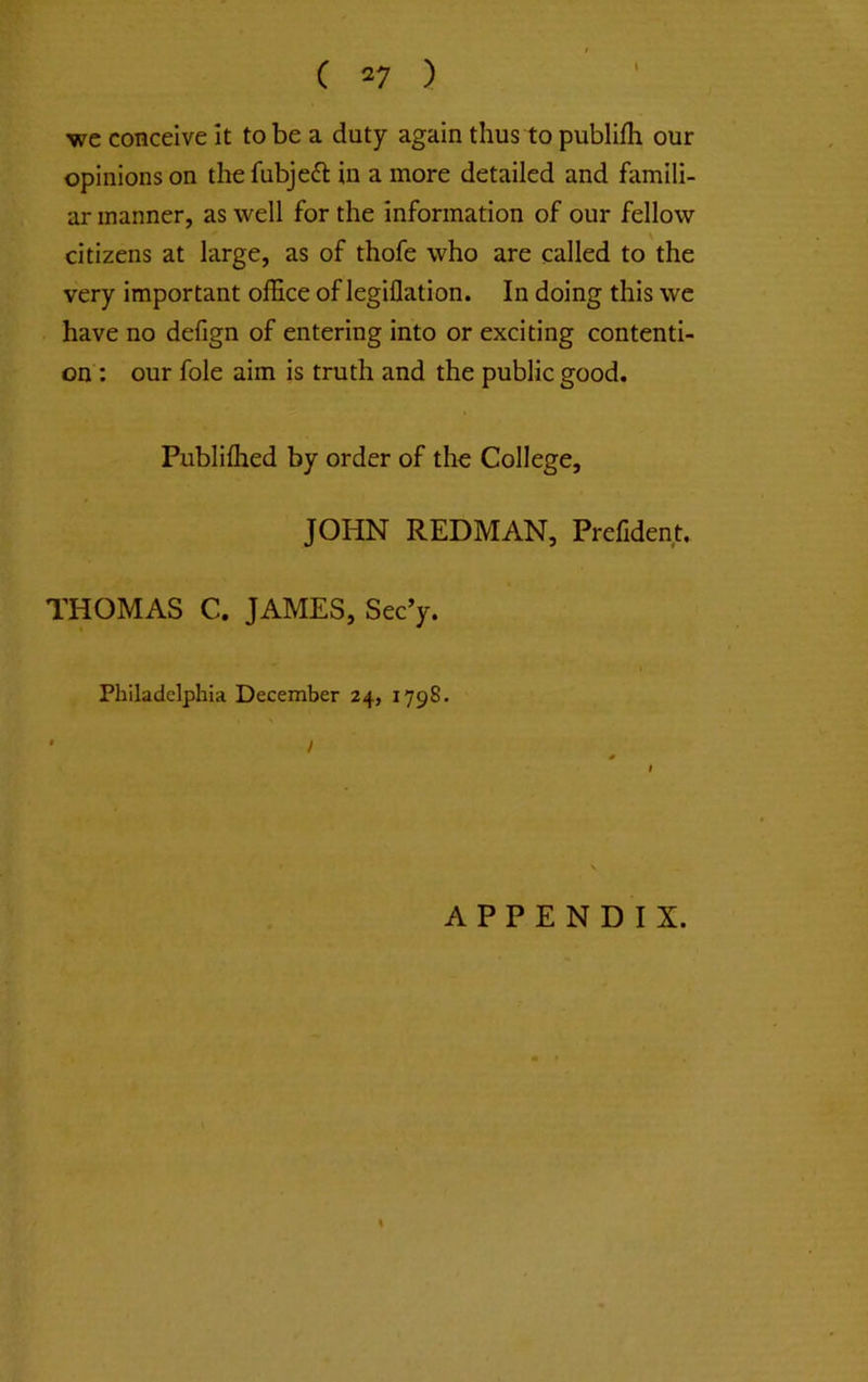 we conceive it to be a duty again thus to publifli our opinions on thefubjeft in a more detailed and famili- ar manner, as well for the information of our fellow citizens at large, as of thofe who are called to the very important ofEce of legillation. In doing this we have no delign of entering into or exciting contenti- on : our foie aim is truth and the public good. Publiflied by order of the College, JOHN REDMAN, Prefident. THOMAS C. JAMES, Sec’y. Philadelphia December 24, 1798. / APPENDIX.