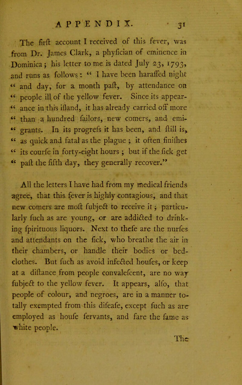 ' 3* The firfl; account I received of this fever, was from Dr. James Clark, a phyfician of eminence in / Dominica j his letter to me is dated July 23, 1793, and runs as follows: “ I have been haraffed night “ and day, for a month pafl:, by attendance on “ people ill of the yellow fever. Since its appear- “ ance in this ifland, it has already carried off more “ than , a hundred failors, new comers, and emi- “ grants. In its progrefs it has been, and ftill is, “ as quick and fatal as the plague j it often finiflies “ its courfe in forty-eight hours ; but if the fick get “ pafl the fifth day, they generally recover.” All the letters I have had from my medical friends agree, that this- :^ever is highly contagious, and that new comers are mofl; fubjeff to receive it ^ particu- larly fuch as are young, or arc addifled to drink- ing fpirituous liquors. Next to thefe are the nurfes and attendants on the fick, who breathe the air in their chambers, or handle their bodies or bed- clothes. But fuch as avoid infefled houfes, or keep at a diftance from people convalefcent, are no way fubjeft to the yellow fever. It appears, alfo, that people of colour, and negroes, are in a manner to- tally exempted from this difeafe, except fuch as arc employed as houfe fervants, and fare the fame as •white people. The