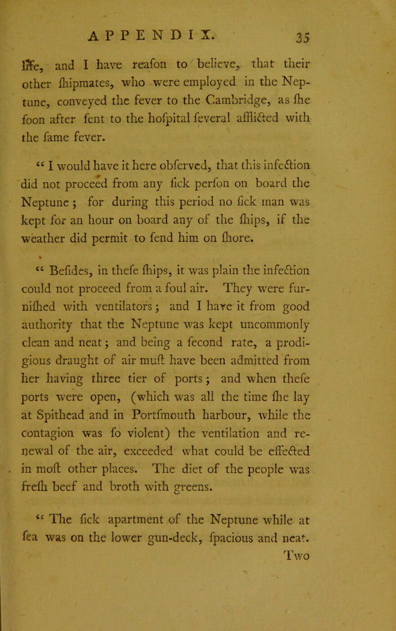 iTFe, and I have reafon to believe^ that their other fliipraates, who were employed in the Nep- tune, conveyed the fever to the Cambridge, as fhe foon after fent to the hofpital feveral afflifted with the fame fever. “ I would have it here obfervcd, that this infeflion did not proceed from any fick perfon on board the Neptune ; for during this period no fick man was kept for an hour on board any of the fliips, if the weather did permit to fend him on fliore. ft “ Befidcs, in thefe fliips, it was plain the infe^lion could not proceed from a foul air. They were fur- » nifhed with ventilators j and I hare it from good authority that the Neptune was kept uncommonly clean and neat j and being a fecond rate, a prodi- gious draught of air mufi; have been admitted from her having three tier of ports; and when thefe ports were open, (which was all the time flie lay at Spithcad and in Portfmouth harbour, while the contagion was fo violent) the ventilation and re- newal of the air, exceeded what could be effefted in mofl; other places. The diet of the people was frefli beef and broth with greens. “ The fick apartment of the Neptune while at fea was on the lower gun-deck, fpacious and neat. Two