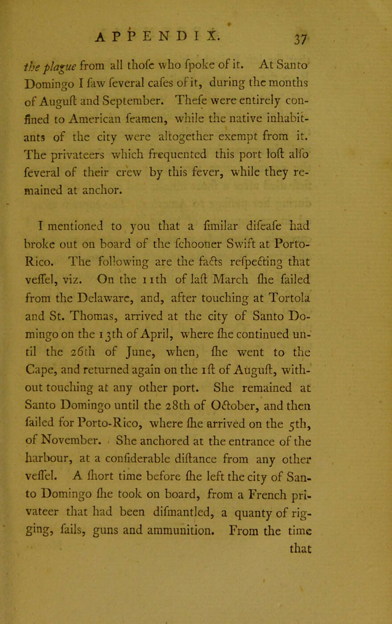 ihe plague from all thofc who fpoke of it. At Santo Domingo I faw feveral cafes of it, during the months of Auguft and September. Thefe were entirely con- fined to American feamen, while the native inhabit- ants of the city were altogether exempt from it. The privateers which frequented this port loft alfo feveral of their crew by this fever, while they re- mained at anchor. I mentioned to you that a firailar difeafe had broke out on board of the fchooner Swift at Porto- Rico. The following are the fafts refpefting that velTel, viz. On the nth of laft March flie failed from the Delaware, and, after touching at Tortola and St. Thomas, arrived at the city of Santo Do- mingo on the 13 th of April, w'here ftie continued un- til the 26th of June, when, fire went to the Cape, and returned again on the ift of Auguft, with- out touching at any other port. She remained at Santo Domingo until the 28th of 0<ftober, and then failed for Porto-Rico, where (he arrived on the 5th, of November. She anchored at the entrance of the harbour, at a confiderable diftance from any other velTel. A flrort time before ftie left the city of San- to Domingo flie took on board, from a French pri- vateer that had been difmantled, a quanty of rig- ging, fails, guns and ammunition. From the time that