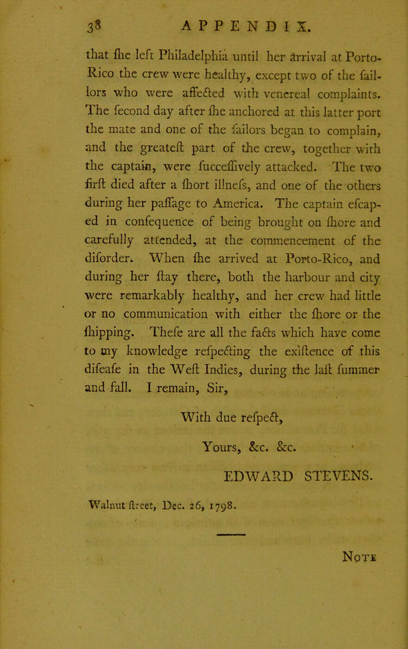 that flic left Philadelphia until her arrival at Porto- Rico the crew were healthy, except two of the fail- lors who were affefted with venereal complaints. The fecond day after fhe anchored at this latter port the mate and one of the failors began to complain, and the greateft part of the crew, together with the captain, were fucceflively attacked. The two firfl died after a fliort illnefs, and one of the others during her palTage to America. The captain efcap- ed in confequence of being brought on fliore and carefully attended, at the commencement of the diforder. When fhe arrived at Porto-Rico, and during her flay there, both the harbour and city were remarkably healthy, and her crew had little or no communication with either the fliore or the fliipping. Thefe are all the fa£ls which have come ' to tny knowledge refpefting the exiftence of this difeafe in the Weft Indies, during the laft fummer and fall. I remain, Sir, With due refpe<ft. Yours, &c. &c. EDWARD STEVENS. Walnut ftreet, Dec. 26, 1798.