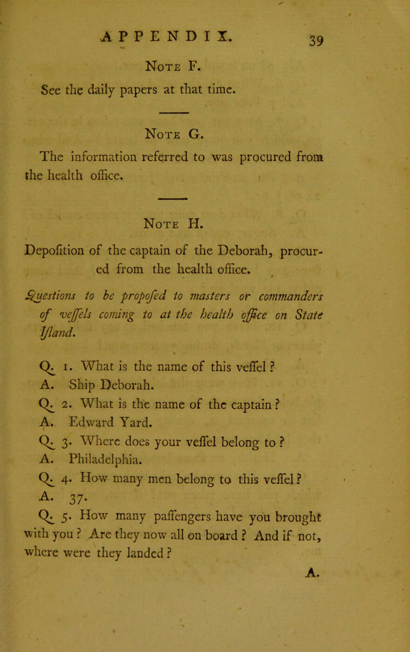 Note F. See the daily papers at that time. Note G. The information referred to was procured from the health office. i ' Note H. Depofition of the captain of the Deborah, procur- ed from the health office. t . t ^esiions to be propofed to masters or commanders of vejfels coming to at the health office on State IJland. Q, I. What is the name of this veffel ? A. Ship Deborah. I 2. What is the name of the captain ? A. Edv/ard Yard. ( 3. Where does your veffel belong to ? A. Philadelphia. 4. How many men belong to this veffel ? -A- 37- 5. How many paffengers have you brought with you ? Are they now all on board ? And if not, where were they landed ? A.