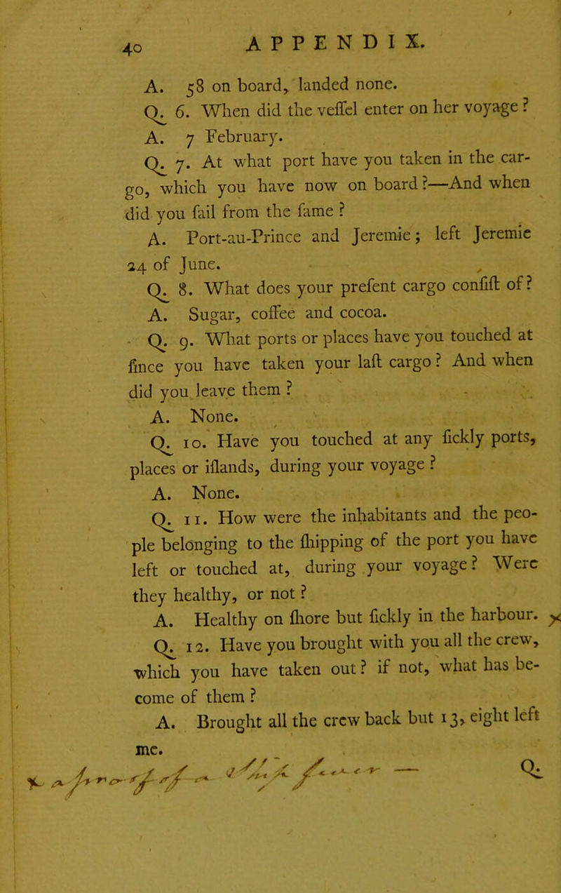 A. 58 on board, landed none. 6. When did the veffcl enter on her voyage ? A. 7 February. 7. At what port have you taken in the car- go, which you have now on board ?—And when did you fail from the fame ? A. Port-au-Prince and Jeremie; left Jeremic 24 of June. 8. What does your prefent cargo confift of? A. Sugar, coffee and cocoa. q. 9. Wliat ports or places have you touched at fince you have taken your lafl cargo ? And when did you leave them ? A. None. / q 10. Have you touched at any fickly ports, places or iflands, during your voyage ? A. None. q 11. How were the inhabitants and the peo- ple belonging to the fliipping of the port you have left or touched at, during your voyage? Were they healthy, or not ? A. Healthy on fliore but fickly in the harbour. ^ q 12. Have you brought with you all the crew, which you have taken out ? if not, what has be- come of them ? A. Brought all the crew back but 13, eight left me. 'y